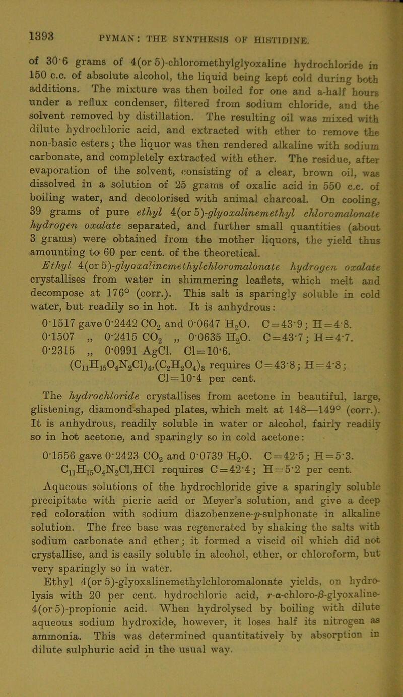 of 30'6 grams of 4(or 5)-chloromethylglyoxaline hydrochloride in 150 c.c. of absolute alcohol, the liquid being kept cold during both additions. The mixture was then boiled for one and a-half hours under a reflux condenser, filtered from sodium chloride, and the solvent removed by distillation. The resulting oil was mixed with dilute hydrochloric acid, and extracted with ether to remove the non-basic esters; the liquor was then rendered alkaline with sodium carbonate, and completely extracted with ether. The residue, after evaporation of the solvent, consisting of a clear, brown oil, was dissolved in a solution of 25 grams of oxalic acid in 550 c.c. of boiling water, and decolorised with animal charcoal. On cooling, 39 grams of pure ethyl 4(or 5)-glyoxalinemethyl chloromalonate hydrogen oxalate separated, and further small quantities (about 3 grams) were obtained from the mother liquors, the yield thus amounting to 60 per cent, of the theoretical. Ethyl 4(or 5)-glyoxalinemethylchloromalo7iate hydrogen oxalate crystallises from water in shimmering leaflets, which melt and decompose at 176° (corr.). This salt is sparingly soluble in cold water, but readily so in hot. It is anhydrous: 0'1517 gave 0-2442 C02 and 0‘0647 H20. C = 43‘9; H = 4'8. 0-1507 „ 0-2415 CO, „ 0-0635 H,0. C = 43'7; H = 4'7. 0-2315 „ 0-0991 AgCl. Cl = 10-6. “ (CiiH1504N2C1)4>(C2H2°4)s requires C = 43’8; H = 4'8; Cl = 10'4 per cent. The hydrochloride crystallises from acetone in beautiful, large, glistening, diamond-shaped plates, which melt at 148—149° (corr.). It is anhydrous, readily soluble in water or alcohol, fairly readily so in hot acetone, and sparingly so in cold acetone: 0-1556 gave 0-2423 C02 and 0‘0739 H,0. C = 42'5; H = 53. CnH1504N2Cl,HCl requires C = 42’4; H = 52 per cent. Aqueous solutions of the hydrochloride give a sparingly soluble precipitate with picric acid or Meyer’s solution, and give a deep red coloration with sodium diazobenzene-p-sulphonate in alkaline solution. The free base was regenerated by shaking the salts with sodium carbonate and ether; it formed a viscid oil which did not crystallise, and is easily soluble in alcohol, ether, or chloroform, but very sparingly so in water. Ethyl 4(or 5)-glyoxalinemethylchloromalonate yields, on hydro- lysis with 20 per cent, hydrochloric acid, r-a-chloro-/3-glyoxaline- 4(or 5)-propionic acid. When hydrolysed by boiling with dilute aqueous sodium hydroxide, however, it loses half its nitrogen as ammonia. This was determined quantitatively by absorption in dilute sulphuric acid in the usual way.