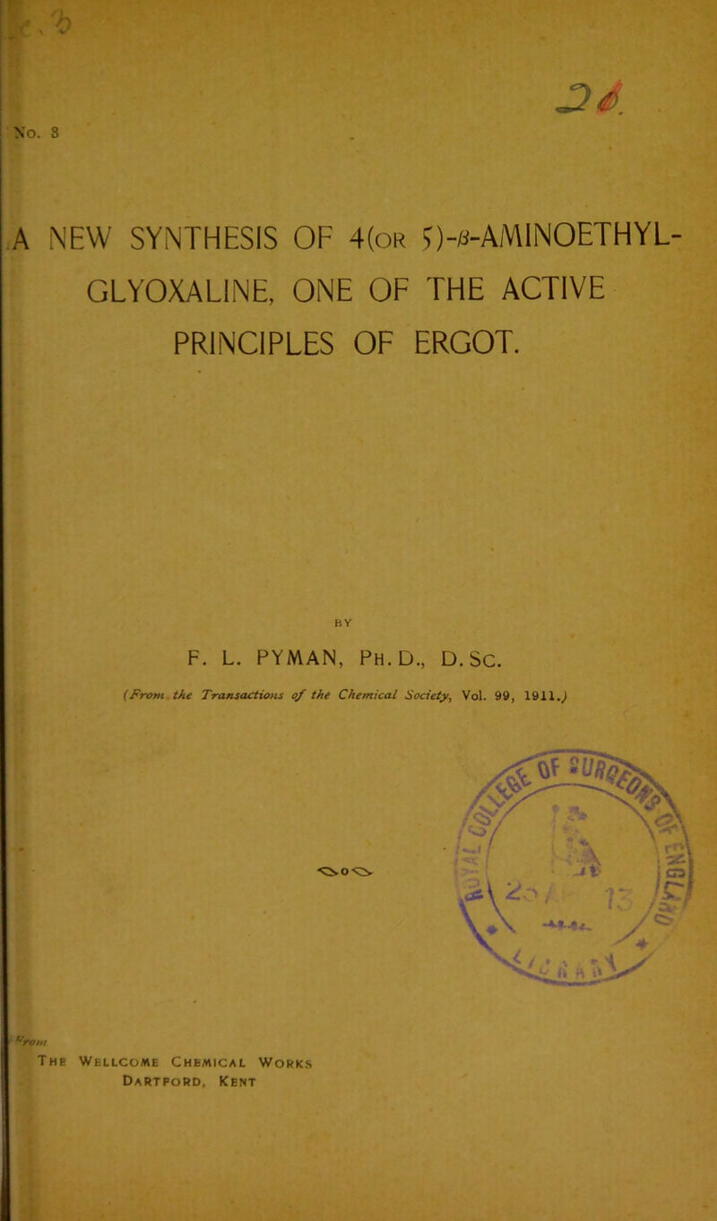 No. S 3d A NEW SYNTHESIS OF 4(or J)-s-AM1NOETHYL- GLYOXALINE, ONE OF THE ACTIVE PRINCIPLES OF ERGOT. BY F. L. PYMAN, Ph.D., D. Sc. (From the Transactions of the Chemical Society, Vol. 99, 1911.J urom The Wellcome Chemical Works Dartpord, Kent
