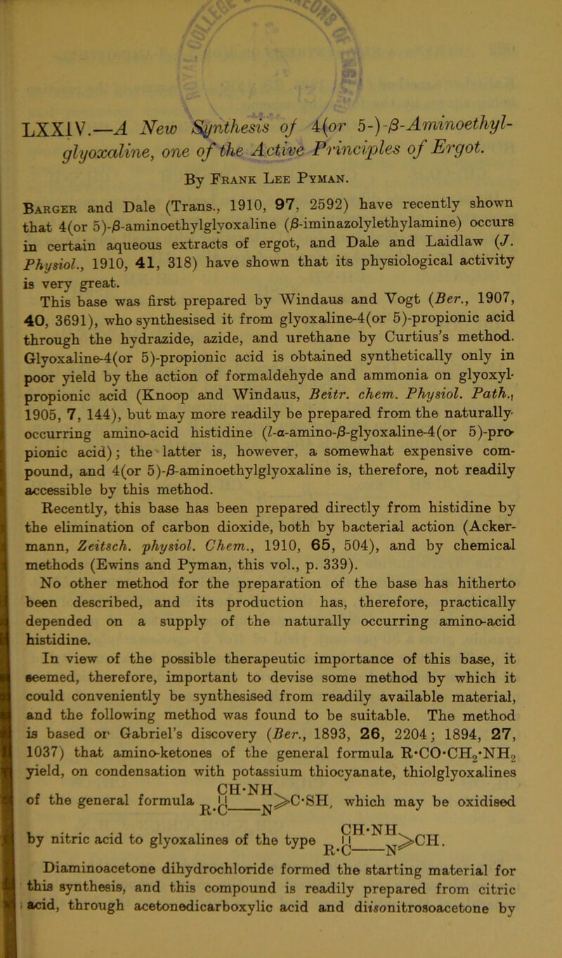 LXX1V.—A New Synthesis of 4(or b-)-&-Aminoethyl- glyoxaline, one of the Active Principles of Ergot. By Frank Lee Pyman. Barger and Dale (Trans., 1910, 97, 2592) have recently shown that 4 (or 5)-£-aminoethylglyoxaline (0-iminazolylethylamine) occurs in certain aqueous extracts of ergot, and Dale and Laidlaw (J. Physiol., 1910, 41, 318) have shown that its physiological activity is very great. This base was first prepared by Windaus and Yogt (Ber., 1907, 40, 3691), who synthesised it from glyoxaline-4(or 5)-propionic acid through the hydrazide, azide, and urethane by Curtius’s method. Glyoxaline-4(or 5)-propionic acid is obtained synthetically only in poor yield by the action of formaldehyde and ammonia on glyoxyl- propionic acid (Knoop and Windaus, Beitr. chem. Physiol. Path.{ 1905, 7, 144), but may more readily be prepared from the naturally- occurring amino-acid histidine (Z-a-amino-/3-glyoxaline-4(or 5^pro- pionic acid); the latter is, however, a somewhat expensive com- pound, and 4(or 5)-£-aminoethylglyoxaline is, therefore, not readily accessible by this method. Recently, this base has been prepared directly from histidine by the elimination of carbon dioxide, both by bacterial action (Acker- mann, Zeitsch. physiol. Chem., 1910, 65, 504), and by chemical methods (Ewins and Pyman, this vol., p. 339). No other method for the preparation of the base has hitherto been described, and its production has, therefore, practically depended on a supply of the naturally occurring amino-acid histidine. In view of the possible therapeutic importance of this base, it eeemed, therefore, important to devise some method by which it could conveniently be synthesised from readily available material, and the following method was found to be suitable. The method is based or Gabriel’s discovery (Ber., 1893, 26, 2204; 1894, 27, 1037) that amino-ketones of the general formula R*COCH2*NH2 yield, on condensation with potassium thiocyanate, thiolglyoxalines CH*NH which may be oxidised CH-NHL. of the general formula n xi*C” by nitric acid to glyoxalines of the type I R-C- -N >CH. Diaminoacetone dihydrochloride formed the starting material for this synthesis, and this compound is readily prepared from citric acid, through acetonedicarboxylic acid and dmonitrosoacetone by