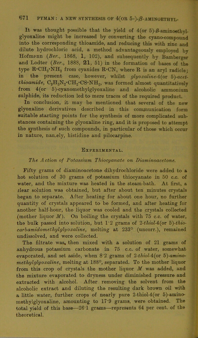 It was thought possible that the yield of 4(or 5)-/3-aminoethyI- glyoxaline might be increased by converting the cyano-compound into the corresponding thioamide, and reducing this with zinc and dilute hydrochloric acid, a method advantageously employed by Hofmann (Ber., 1868, 1, 102), and subsequently by Bamberger and Lodter (Ber., 1888, 21, 51) in the formation of bases of the type R-CH2*NH2 from cyanides R-CN, where R is an aryl radicle; in the present case, however, whilst glyoxaline-4(or 5)-acet- thioamide, CsH3N2'CHo'CS’NH2, was formed almost quantitatively from 4 (or 5)-cyanomethylglyoxaline and alcoholic ammonium sulphide, its reduction led to mere traces of the required product. In conclusion, it may be mentioned that several of the new glyoxaline derivatives described in this communication form suitable starting points for the synthesis of more complicated sub- stances containing the glyoxaline ring, and it is proposed to attempt the synthesis of such compounds, in particular of those which occur in nature, namely, histidine and pilocarpine. Experimental. The Action of Potassium Thiocyanate on Diaminoacetone. Fifty grams of diaminoacetone dihydrochloride were added to a hot solution of 30 grams of potassium thiocyanate in 50 c.c. of water, and the mixture was heated in the steam-bath. At first, a clear solution was obtained, but after about ten minutes crystals began to separate. After heating for about one hour, no further quantity of crystals appeared to be formed, and after heating for another half-hour, the liquor was cooled and the crystals collected (mother liquor M). On boiling the crystals with 75 c.c. of water, the bulk passed into solution, but 1'2 grams of 2-thiol-A(ov 5)-thio- carbamidomethylglyoxaline, melting at 233° (uncorr.), remained undissolved, and were collected. The filtrate was, then mixed with a solution of 21 grams of anhydrous potassium carbonate in 75 c.c. of water, somewhat evaporated, and set aside, when 8'2 grams of 2-thiol-A(ov 5)-amino- methylglyoxaline, melting at 188°, separated. To the mother liquor from this crop of crystals the mother liquor M was added, and the mixture evaporated to dryness under diminished pressure and extracted with alcohol. After removing the solvent from the alcoholic extract and diluting the resulting dark brown oil with a little water, further crops of nearly pure 2-thiol-4(or 5)-amino- methylglyoxaline, amounting to 17'9 grams, were obtained. The total yield of this base—26T grams—represents 64 per cent, of the theoretical.