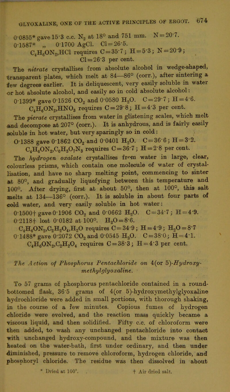 00855* gave 15'3 c.c. N2 at 18° and 751 mm. N ^0 7. 0-1587* „ 0 1700 AgCl. Cl = 26‘5. C4HcON2,HCl requires C = 357; H = 5'3; N = 20'9; Cl = 263 per cent. The nitrate crystallises from absolute alcohol in wedge-shaped, transparent plates, which melt at 84—86° (corr.), after sintering a few degrees earlier. It is deliquescent, very easily soluble in water or hot absolute alcohol, and easily so in cold absolute alcohol: 0T399* gave 0T526 C02 and 0'0580 H20. C = 29 7; H=4 6. C4H60N2,HN03 requires C = 29'8; H = 43 per cent. The picrate crystallises from water in glistening scales, which melt and decompose at 207° (corr.). It is anhydrous, and is fairly easily soluble in hot water, but very sparingly so in cold: OT388 gave 0‘1862 C02 and 0 0401 H20. C = 36'6; H = 3'2. C4H60N2,C6H307N3 requires C = 36'7; H = 2'8 per cent. The hydrogen oxalate crystallises fr^m water in large, clear, colourless prisms, which contain one molecule of water of crystal- lisation, and have no sharp melting point, commencing to sinter at 80°, and gradually liquefying between this temperature and 100°. After drying, first at about 50°, then at 100°, this salt melts at 134—136° (corr.). It is soluble in about four parts of cold water, and very easily soluble in hot water: 0T500f gaveO-1906 C02 and 0 0662 H20. C-34‘7; H = 4'9. 0-2118f lost 0-0182 at 100°. H20 = 8-6. C4H60N2,C2H204,H20 requires C = 349; H = 4’9; H20 = 8-7 0-1488* gave 0'2072 C02 and 0'0545 H20. C = 38‘0; H = 4’l. C4H60N2,C2H204 requires C = 38’3; H = 4'3 per cent. The Action of Phosphorus Fentachloride on 4(or 5)-jHydroxy- methyl glyoxaline. To 57 grams of phosphorus pentachloride contained in a round- bottomed flask, 365 grams of 4(or 5)-hydroxymethylglyoxaline hydrochloride were added in small portions, with thorough shaking, in the course of a few minutes. Copious fumes of hydrogen chloride were evolved, and the reaction mass quickly became a viscous liquid, and then solidified. Fifty c.c. of chloroform were then added, to wash any unchanged pentachloride into contact with unchanged hydroxy-compound, and the mixture was then heated on the water-bath, first under ordinary, and then under diminished, pressure to remove chloroform, hydrogen chloride, and phosphorvl chloride. The residue was then dissolved in about