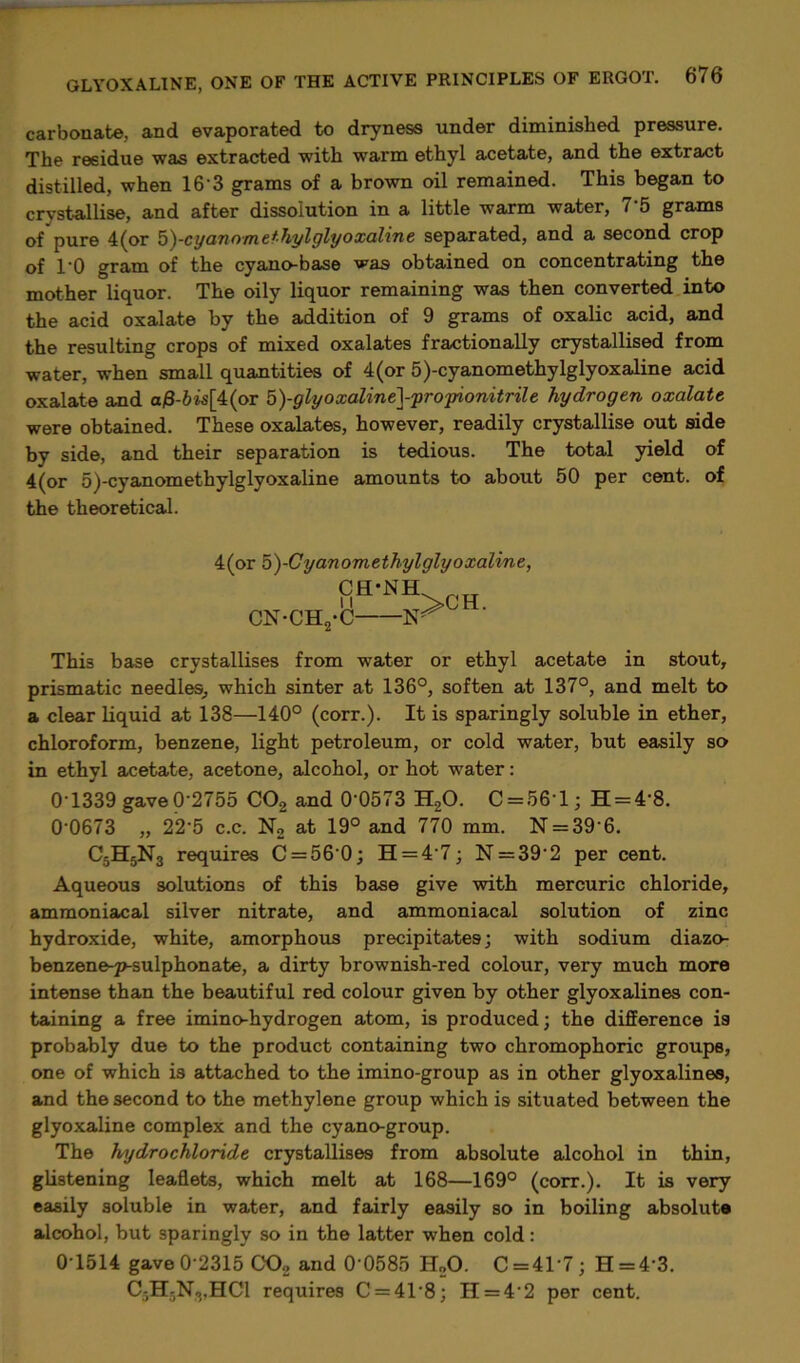 carbonate, and evaporated to dryness under diminished pressure. The residue was extracted with warm ethyl acetate, and the extract distilled, when 16’3 grams of a brown oil remained. This began to crystallise, and after dissolution in a little warm water, 7'5 grams of pure 4(or b^-cyanomethylglyoxaline separated, and a second crop of TO gram of the cyano-base was obtained on concentrating the mother liquor. The oily liquor remaining was then converted into the acid oxalate by the addition of 9 grams of oxalic acid, and the resulting crops of mixed oxalates fractionally crystallised from water, when small quantities of 4 (or 5)-cyanomethylglyoxaline acid oxalate and a£-6is[4(or 5)-glyoxaline]-pro‘pionitrile hydrogen oxalate were obtained. These oxalates, however, readily crystallise out side by side, and their separation is tedious. The total yield of 4(or 5)-cyanomethylglyoxaline amounts to about 50 per cent, of the theoretical. 4(or 5)-Cyanomethylglyoxaline, CH-NH. CN-CH. 11 •C- nt>CH- This base crystallises from water or ethyl acetate in stout, prismatic needles, which sinter at 136°, soften at 137°, and melt to a clear liquid at 138—140° (corr.). It is sparingly soluble in ether, chloroform, benzene, light petroleum, or cold water, but easily so in ethyl acetate, acetone, alcohol, or hot water: 0 1339 gave 0-2755 C02 and 0’0573 H20. C = 56'l; H = 4'8. 0‘0673 „ 22'5 c.c. N2 at 19° and 770 mm. N = 396. C5H5N3 requires C = 560; H = 47; N = 39'2 per cent. Aqueous solutions of this base give with mercuric chloride, ammoniacal silver nitrate, and ammoniacal solution of zinc hydroxide, white, amorphous precipitates; with sodium diazo- benzene-p-sulphonate, a dirty brownish-red colour, very much more intense than the beautiful red colour given by other glyoxalines con- taining a free imino-hydrogen atom, is produced; the difference is probably due to the product containing two chromophoric groups, one of which is attached to the imino-group as in other glyoxalines, and the second to the methylene group which is situated between the glyoxaline complex and the cyano-group. The hydrochloride crystallises from absolute alcohol in thin, glistening leaflets, which melt at 168—169° (corr.). It is very easily soluble in water, and fairly easily so in boiling absolute alcohol, but sparingly so in the latter when cold: 0-1514 gave 0-2315 C02 and 0 0585 H„0. C = 41’7; H = 4'3. C5H5N8,HC1 requires C = 4T8; II = 4 2 per cent.