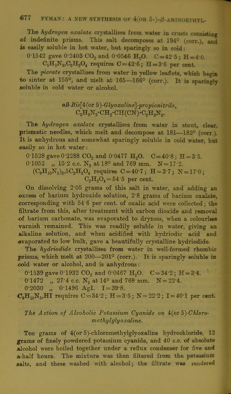 The hydrogen oxalate crystallises from water in crusts consisting of indefinite prisms. This salt decomposes at 194° (corr.), and is easily soluble in hot water, but sparingly so in cold: 0T542 gave 0‘2403 C02 and 0‘0546 H20. C = 42’5; H=4 0. C5H5N3>C2H204 requires C = 42'6; H = 3-6 per cent. The picrate crystallises from water in yellow leaflets, which begin -to sinter at 155°, and melt at 165—166° (corr.). It is sparingly soluble in cold water or alcohol. a/3-Z?z's[4(or 5)-Glyoxaline]-propionitrile, C3H8:NVCH2-CH(CN)-CgHgN2. The hydrogen oxalate crystallises from water in stout, clear, prismatic needles, which melt and decompose at 181—182° (corr.). It is anhydrous and somewhat sparingly soluble in cold water, but easily so in hot water: 0T528 gave 0'2288 C02 and 0‘0477 H,0. C = 408; H = 3’5. 0T052 „ 15’2 c.c. N2 at 18° and 769 mm. N = 17‘2. (C9H10N5)2,5C2H2O4 requires C = 40-7; H = 3’7; N = 17’0; C2H204 = 54 5 per cent. On dissolving 2’05 grams of this salt in water, and adding an excess of barium hydroxide solution, 2'8 grams of barium oxalate, eorresponding with 54-6 per cent, of oxalic acid were collected; the filtrate from this, after treatment with carbon dioxide and removal ■of barium carbonate, was evaporated to dryness, when a colourless varnish remained. This was readily soluble in water, giving an alkaline solution, and when acidified with hydriodic acid and evaporated to low bulk, gave a beautifully crystalline hydriodide. The hydriodide crystallises from water in well-formed rhombic prisms, which melt at 200—201° (corr.). It is sparingly soluble in •cold water or alcohol, and is anhydrous: 0-1539 gave 0-1932 C02 and 0-0467 H20. C = 34’2; H = 3'4. ' 0T472 „ 27'4 c.c. N2 at 14° and 768 mm. N = 22'4. 0-2030 „ 0-1496 Agl. I = 39‘8. ■C9H10N5,HI requires C —34-2; H = 3’5; N = 22‘2; I = 40T per cent. The Action of Alcoholic Potassium Cyanide on 4(or5)-Chloro- ■methylgly oxaline. Ten grams of 4(or 5)-chloromethylglyoxaline hydrochloride, 12 grams of finely powdered potassium cyanide, and 40 c.c. of absolute alcohol were boiled together under a reflux condenser for five and a-half hours. The mixture was then filtered from the potassium salts, and these washed with alcohol; the filtrate was rendered