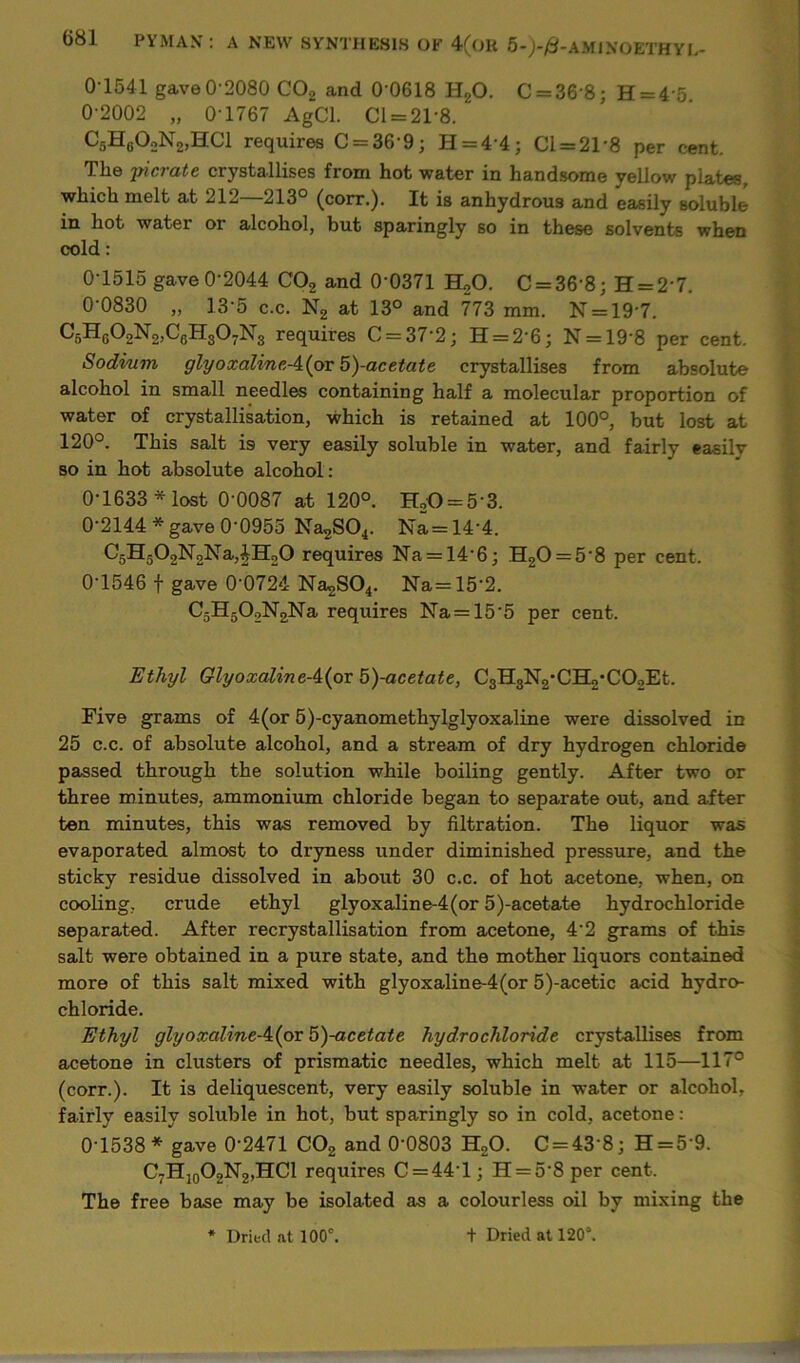 01541 gave 0-2080 C02 and 0‘0618 H20. C = 36'8; H = 4 5 0-2002 „ 0-1767 AgCl. Cl = 21-8. C5H60oN2,HC1 requires C = 369; H = 44; Cl = 21'8 per cent. The jderate crystallises from hot water in handsome yellow plates, which melt at 212—213° (corr.). It is anhydrous and easily soluble in hot water or alcohol, but sparingly so in these solvents when cold: 0-1515 gave 0-2044 C02 and 0‘0371 H20. C = 36'8; H = 2‘7. 0-0830 „ 13-5 c.c. N2 at 13° and 773 mm. N = 19'7. C5HG02N2,C6H307N3 requires C = 372; H = 26; N = 19'8 per cent. Sodium glyoxalineA{pr 5)-acetate crystallises from absolute alcohol in small needles containing half a molecular proportion of water of crystallisation, which is retained at 100°, but lost at 120°. This salt is very easily soluble in water, and fairly easily so in hot absolute alcohol : 0-1633 * lost 0-0087 at 120°. H20 = 5 3. 0-2144* gave 0-0955 Na2S04. Na=14‘4. C5H502N2Na,|H20 requires Na = 14'6; H20 = 5’8 per cent. 0-1546 f gave 0’0724 Na2S04. Na= 15’2. C5H502N2Na requires Na = 15’5 per cent. Ethyl GlyoxalineA{ox b)-acetate, C3H3N2*CH2*C02Et. Five grams of 4(or 5)-cyanomethylglyoxaline were dissolved in 25 c.c. of absolute alcohol, and a stream of dry hydrogen chloride passed through the solution while boiling gently. After two or three minutes, ammonium chloride began to separate out, and after ten minutes, this was removed by filtration. The liquor was evaporated almost to dryness under diminished pressure, and the sticky residue dissolved in about 30 c.c. of hot acetone, when, on cooling, crude ethyl glyoxaline-4(or 5)-acetate hydrochloride separated. After recrystallisation from acetone, 42 grams of this salt were obtained in a pure state, and the mother liquors contained more of this salt mixed with glyoxaline-4(or 5)-acetic acid hydro- chloride. Ethyl glyoxaline-i(px 5)-acetate hydrochloride crystallises from acetone in clusters of prismatic needles, which melt at 115—117° (corr.). It is deliquescent, very easily soluble in water or alcohol, fairly easily soluble in hot, but sparingly so in cold, acetone: 0-1538* gave 0‘2471 C02 and 0‘0803 H20. C = 43 8; H = 5'9. C7H10O2N2,HCl requires C = 44T ; H = 5‘8 per cent. The free base may be isolated as a colourless oil by mixing the * Dried at 100°. t Dried at 120°.