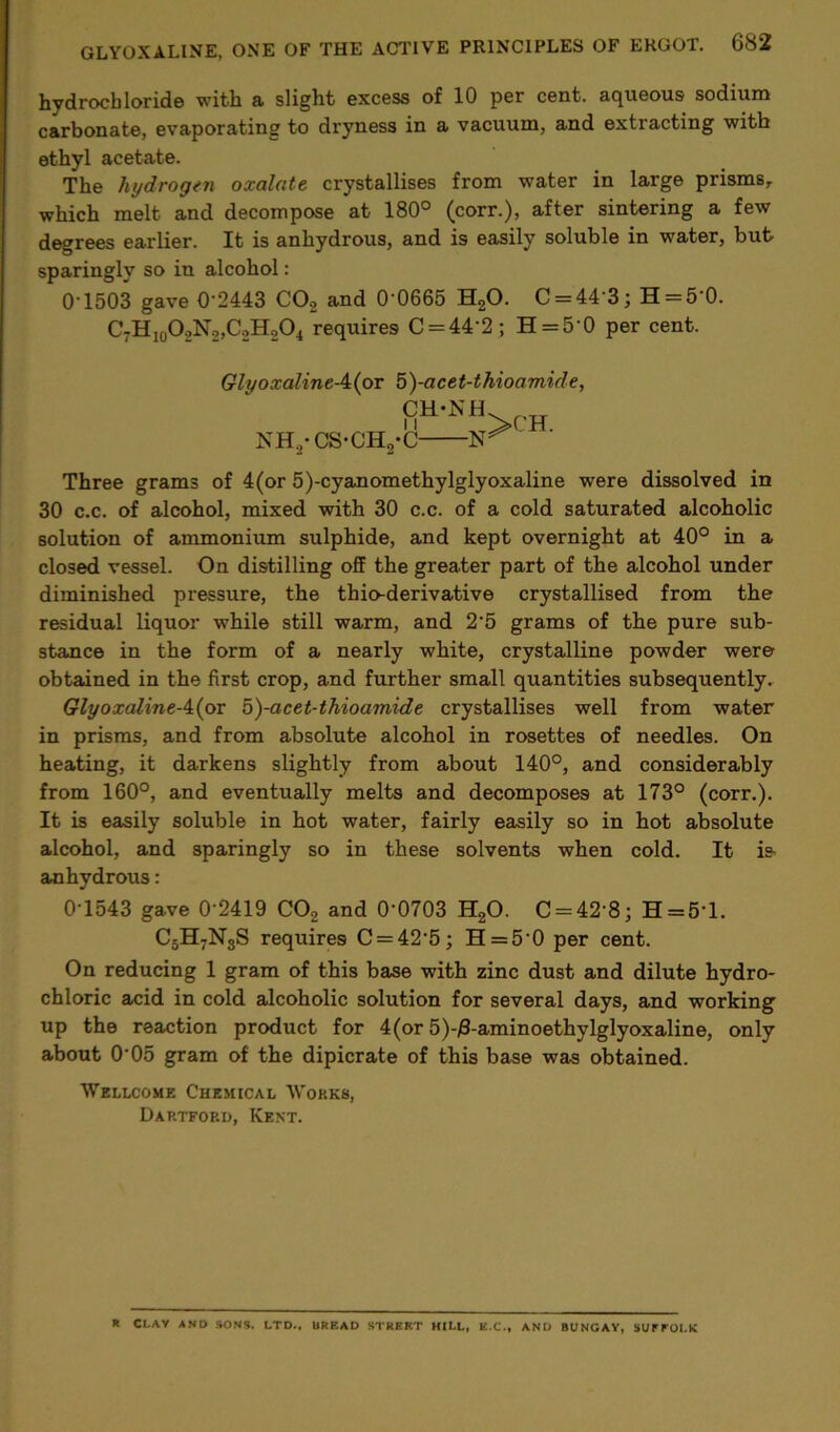 hydrochloride with a slight excess of 10 per cent, aqueous sodium carbonate, evaporating to dryness in a vacuum, and extracting with ethyl acetate. The hydrogen oxalate crystallises from water in large prisms, which melt and decompose at 180° (corr.), after sintering a few degrees earlier. It is anhydrous, and is easily soluble in water, but sparingly so in alcohol: 0-1503 gave 0‘2443 C0.2 and 0 0665 H20. C = 44'3; H = 5'0. C-H10O2N2,CoH204 requires C = 44‘2 ; H = 5'0 per cent. GlyoxalineA(ov 5)-acet-thioamide, CH-NH NH,-CS-CH2-C ' Three grams of 4(or 5)-cyanomethylglyoxaline were dissolved in 30 c.c. of alcohol, mixed with 30 c.c. of a cold saturated alcoholic solution of ammonium sulphide, and kept overnight at 40° in a closed vessel. On distilling off the greater part of the alcohol under diminished pressure, the thio-derivative crystallised from the residual liquor while still warm, and 2'5 grams of the pure sub- stance in the form of a nearly white, crystalline powder were obtained in the first crop, and further small quantities subsequently, GlyoxalineA(ox 5)-acet-thioamide crystallises well from water in prisms, and from absolute alcohol in rosettes of needles. On heating, it darkens slightly from about 140°, and considerably from 160°, and eventually melts and decomposes at 173° (corr.). It is easily soluble in hot water, fairly easily so in hot absolute alcohol, and sparingly so in these solvents when cold. It ie anhydrous: 0-1543 gave 0'2419 C02 and 0'0703 H20. C = 42'8; H=5T. C5H7N3S requires C = 42'5; H = 50 per cent. On reducing 1 gram of this base with zinc dust and dilute hydro- chloric acid in cold alcoholic solution for several days, and working up the reaction product for 4(or 5)-/3-aminoethylglyoxaline, only about 005 gram of the dipicrate of this base was obtained. Wellcome Chemical Works, Dartford, Kent. R CLAY AND SONS. LTD.. BREAD STREET HILL, E.C., AND BUNGAY, SUrEOLK