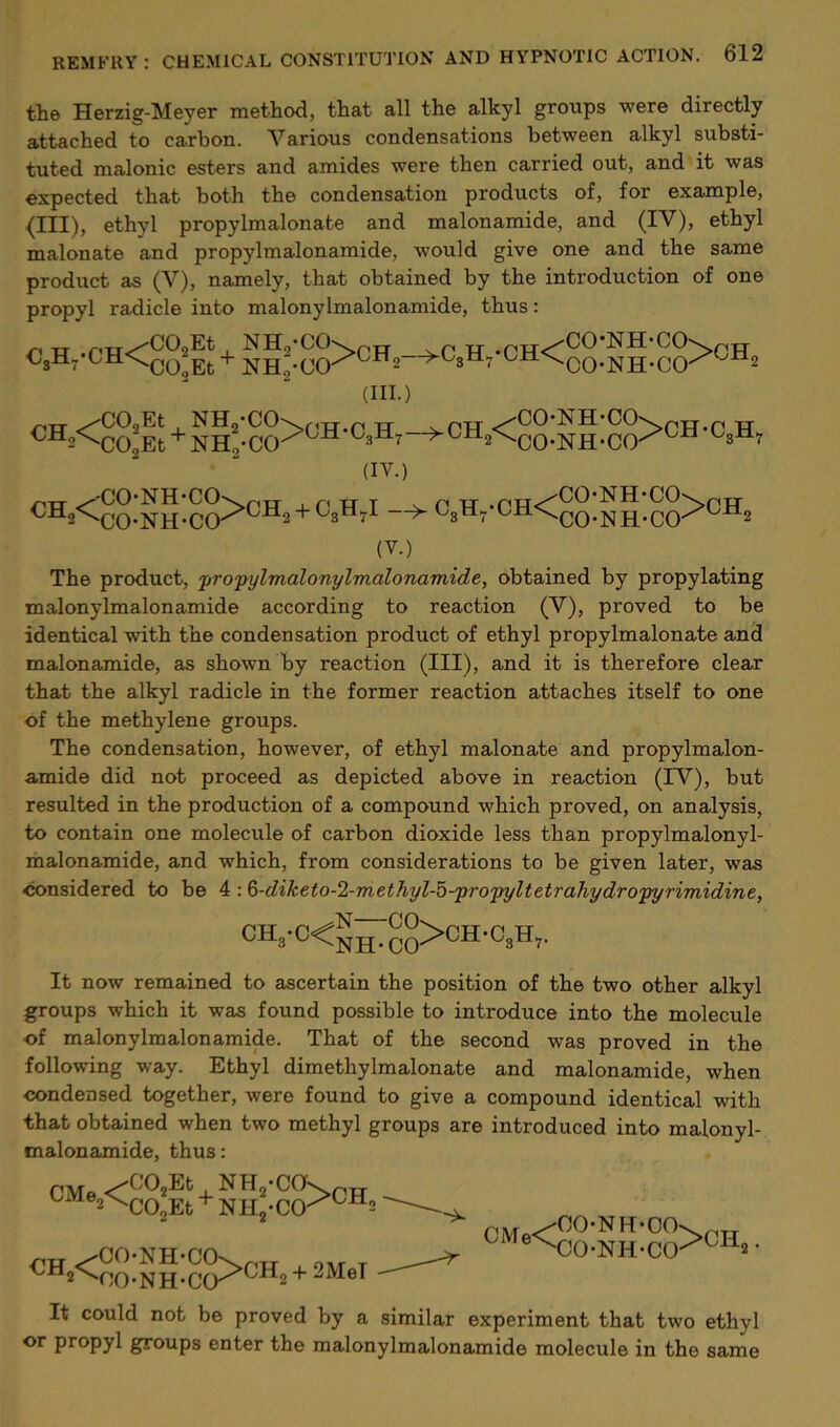 the Herzig-Meyer method, that all the alkyl groups were directly attached to carbon. Various condensations between alkyl substi- tuted malonic esters and amides were then carried out, and it was expected that both the condensation products of, for example, (III), ethyl propylmalonate and malonamide, and (IV), ethyl malonate and propylmalonamide, would give one and the same product as (V), namely, that obtained by the introduction of one propyl radicle into malonylmalonamide, thus: r\ tt /-rrr^'COjEt NH,'CO\(pTT r< tt .PIT<^^^ NH'CCK^pT^r C3H7-CH<C0*Et + NH-.c0>CH2—>C8H7 ^H^oO-NH-CCK (III.) „„^UU,Et ^lVuu^r<TT.P TT _^PTT ^OO-NH-CO^rH.r R CH2<co;Et + ]STH,-CO/GH C3H7~^CH2<'CO-NH-CO-^CH (IV.) <H2^CO-NH-CO^Gil2 + L3tl7i —^ ‘ °M^CO-NH-CCr UX12 (V.) The product, propylmalonylmalonamide, obtained by propylating malonylmalonamide according to reaction (V), proved to be identical with the condensation product of ethyl propylmalonate and malonamide, as shown by reaction (III), and it is therefore clear that the alkyl radicle in the former reaction attaches itself to one of the methylene groups. The condensation, however, of ethyl malonate and propylmalon- amide did not proceed as depicted above in reaction (TV), but resulted in the production of a compound which proved, on analysis, to contain one molecule of carbon dioxide less than propylmalonyl- malonamide, and which, from considerations to be given later, was considered to be 4:6-diketo-2-methyl-5-propyltetra7iydropyrimidine, ch»'c<niTco>ch'c»h>- It now remained to ascertain the position of the two other alkyl groups which it was found possible to introduce into the molecule of malonylmalonamide. That of the second was proved in the following way. Ethyl dimethylmalonate and malonamide, when condensed together, were found to give a compound identical with that obtained when two methyl groups are introduced into malonyl- malonamide, thus: « P\Tq <-''C'02Et NH2,C(J'Sntr CM 2^C02Et+ NH2-CO>CH2 '~A- PTT ^CONH-CCK nTT L 0A, _ CMe< OONH-CO CONH-CO >CH2. It could not be proved by a similar experiment that two ethyl or propyl groups enter the malonylmalonamide molecule in the same