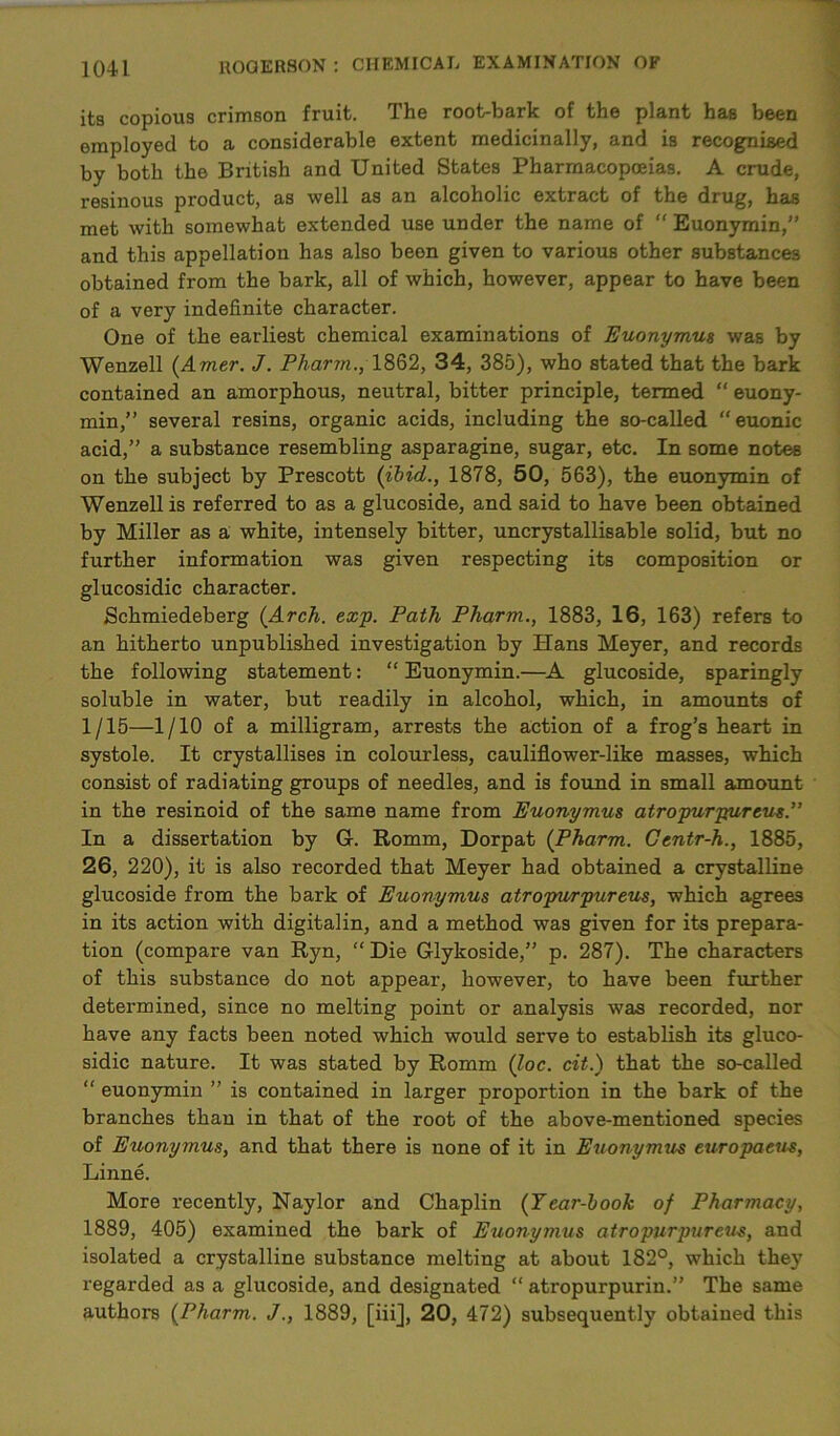 its copious crimson fruit. The root-bark of the plant has been employed to a considerable extent medicinally, and is recognised by both the British and United States Pharmacopoeias. A crude, resinous product, as well as an alcoholic extract of the drug, has met with somewhat extended use under the name of “ Euonymin,” and this appellation has also been given to various other substances obtained from the bark, all of which, however, appear to have been of a very indefinite character. One of the earliest chemical examinations of Euonymus was by Wenzell (Amer. J. Pharm., 1862, 34, 385), who stated that the bark contained an amorphous, neutral, bitter principle, termed “ euony- min,” several resins, organic acids, including the so-called “euonic acid,” a substance resembling asparagine, sugar, etc. In some notes on the subject by Prescott (ibid., 1878, 50, 563), the euonymin of Wenzell is referred to as a glucoside, and said to have been obtained by Miller as a white, intensely bitter, uncrystallisable solid, but no further information was given respecting its composition or glucosidic character. Schmiedeberg (Arch. exp. Path Pharm., 1883, 16, 163) refers to an hitherto unpublished investigation by Hans Meyer, and records the following statement: “Euonymin.—A glucoside, sparingly soluble in water, but readily in alcohol, which, in amounts of 1/15—1/10 of a milligram, arrests the action of a frog’s heart in systole. It crystallises in colourless, cauliflower-like masses, which consist of radiating groups of needles, and is found in small amount in the resinoid of the same name from Euonymus atropurpureus.” In a dissertation by G. Romm, Dorpat (Pharm. Centr-h., 1885, 26, 220), it is also recorded that Meyer had obtained a crystalline glucoside from the bark of Euonymus atropurpureus, which agrees in its action with digitalin, and a method was given for its prepara- tion (compare van Ryn, “ Die Glykoside,” p. 287). The characters of this substance do not appear, however, to have been further determined, since no melting point or analysis was recorded, nor have any facts been noted which would serve to establish its gluco- sidic nature. It was stated by Romm (loc. cit.) that the so-called “ euonymin ” is contained in larger proportion in the bark of the branches than in that of the root of the above-mentioned species of Euonymus, and that there is none of it in Euonymus europaeus, Linne. More recently, Naylor and Chaplin (Tear-book of Pharmacy, 1889, 405) examined the bark of Euonymus atropurpureus, and isolated a crystalline substance melting at about 182°, which they regarded as a glucoside, and designated “ atropurpurin.” The same authors (Pharm. J., 1889, [iiij, 20, 472) subsequently obtained this