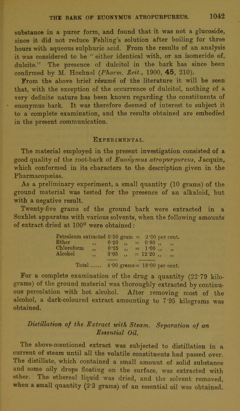 substance in a purer form, and found that it was not a glucoside, since it did not reduce Fehling’s solution after boiling for three hours with aqueous sulphuric acid. From the results of an analysis it was considered to be “ either identical with, or an isomeride of, dulcite.” The presence of dulcitol in the bark has since been confirmed by M. Hoehnel (Pharm. Zeit., 1900, 45, 210). From the above brief resume of the literature it will be seen that, with the exception of the occurrence of dulcitol, nothing of a very definite nature has been known regarding the constituents of - euonymus bark. It was therefore deemed of interest to subject it to a complete examination, and the results obtained are embodied in the present communication. Experimental. The material employed in the present investigation consisted of a good quality of the root-bark of Euonymus atropurpureus, Jacquin, which conformed in its characters to the description given in the Pharmacopoeias. As a preliminary experiment, a small quantity (10 grams) of the ground material was tested for the presence of an alkaloid, but with a negative result. Twenty-five grams of the ground bark were extracted in a Soxhlet apparatus with various solvents, when the following amounts of extract dried at 100° were obtained: Petroleum extracted 0’50 gram = 2‘00 per cent. Ether „ 0-20 „ = 0-80 „ „ Chloroform ,, 0’25 ,, = 1-00 ,, „ Alcohol ,, 3-05 ,, = 12-20 ,, ,, Total 4-00 grams = 16‘00 per cent. For a complete examination of the drug a quantity (22‘79 kilo- grams) of the ground material was thoroughly extracted by continu- ous percolation with hot alcohol. After removing most of the alcohol, a dark-coloured extract amounting to 7 95 kilograms was obtained. Distillation of the Extract with Steam. Separation of an Essential Oil. The above-mentioned extract was subjected to distillation in a current of steam until all the volatile constituents had passed over. The distillate, which contained a small amount of solid substance and some oily drops floating on the surface, was extracted with ether. The ethereal liquid was dried, and the solvent removed, when a small quantity (2’3 grams) of an essential oil was obtained.