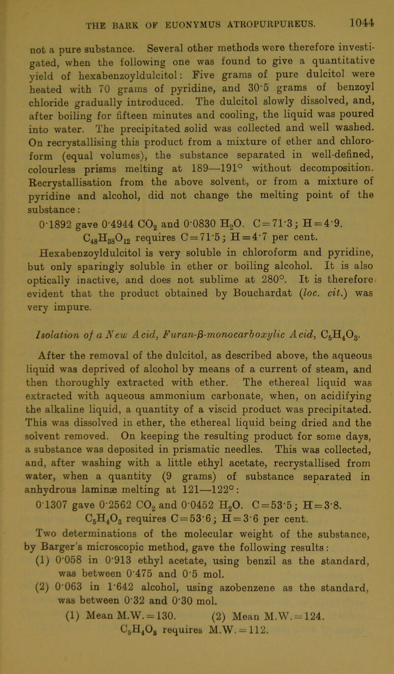 not a pure substance. Several other methods were therefore investi- gated, when the following one was found to give a quantitative yield of hexabenzoyldulcitol: Five grams of pure dulcitol were heated with 70 grams of pyridine, and 30'5 grams of benzoyl chloride gradually introduced. The dulcitol slowly dissolved, and, after boiling for fifteen minutes and cooling, the liquid was poured into water. The precipitated solid was collected and well washed. On recrystallising this product from a mixture of ether and chloro- form (equal volumes), the substance separated in well-defined, colourless prisms melting at 189—191° without decomposition. Recrystallisation from the above solvent, or from a mixture of pyridine and alcohol, did not change the melting point of the substance: 0'1892 gave 0'4944 C02 and 0'0830 H20. C = 71'3; H = 4'9. C48H38012 requires C = 71'5; H = 4'7 per cent. Hexabenzoyldulcitol is very soluble in chloroform and pyridine, but only sparingly soluble in ether or boiling alcohol. It is also optically inactive, and does not sublime at 280°. It is therefore evident that the product obtained by Bouchardat (loc. cit.) was very impure. Isolation of a New Acid, Furan-fi-rnonocarboxylic Acid, C6H403. After the removal of the dulcitol, as described above, the aqueous liquid was deprived of alcohol by means of a current of steam, and then thoroughly extracted with ether. The ethereal liquid was extracted with aqueous ammonium carbonate, when, on acidifying the alkaline liquid, a quantity of a viscid product was precipitated. This was dissolved in ether, the ethereal liquid being dried and the solvent removed. On keeping the resulting product for some days, a substance was deposited in prismatic needles. This was collected, and, after washing with a little ethyl acetate, recrystallised from water, when a quantity (9 grams) of substance separated in anhydrous laminae melting at 121—122°: 0T307 gave 0'2562 C02 and 0 0452 H20. C = 53'5; H = 3'8. C5H403 requires C = 53'6; H = 3'6 per cent. Two determinations of the molecular weight of the substance, by Barger’s microscopic method, gave the following results: (1) 0'058 in 0'913 ethyl acetate, using benzil as the standard, was between 0'475 and 0'5 mol. (2) 0 063 in 1642 alcohol, using azobenzene as the standard, was between 0'32 and 0'30 mol. (1) Mean M.W. = 130. (2) Mean M.W. = 124. C5H408 requires M.W. = 112.