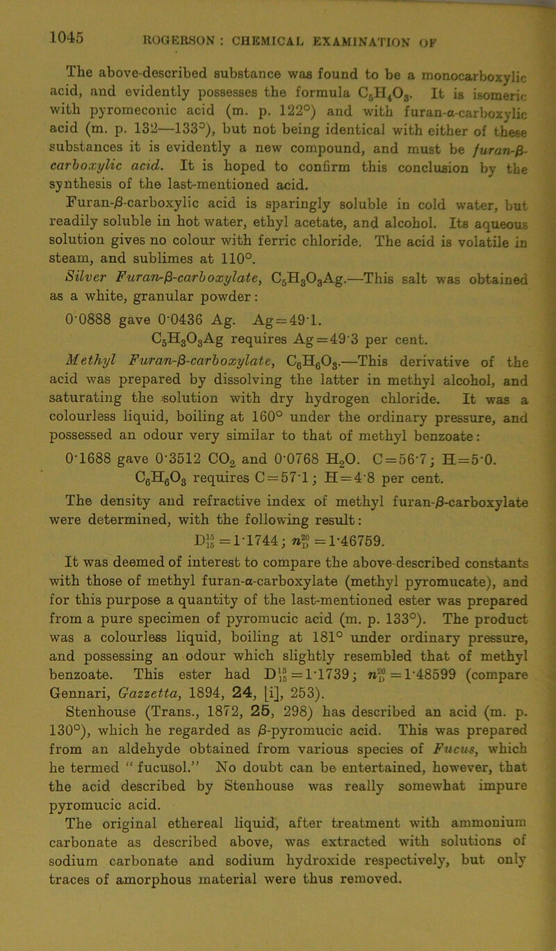 The above-described substance was found to be a monocarboxylic acid, and evidently possesses the formula C5H403. It is isomeric with pyromeconic acid (m. p. 122°) and with furan-a-carboxylic acid (m. p. 132—133°), but not being identical with either of these substances it is evidently a new compound, and must be furaiufr- carboxylic acid. It is hoped to confirm this conclusion by the synthesis of the last-mentioned acid. Furan-#-carboxylic acid is sparingly soluble in cold water, but readily soluble in hot water, ethyl acetate, and alcohol. Its aqueous solution gives no colour with ferric chloride. The acid is volatile in steam, and sublimes at 110°. Silver Furatp-^-carboxylate, C5H303Ag.—This salt was obtained as a white, granular powder: 0'0888 gave 00436 Ag. Ag = 49T. C6H303Ag requires Ag = 493 per cent. Methyl Furan-fi-carboxylate, C6H603.—This derivative of the acid was prepared by dissolving the latter in methyl alcohol, and saturating the solution with dry hydrogen chloride. It was a colourless liquid, boiling at 160° under the ordinary pressure, and possessed an odour very similar to that of methyl benzoate : 0-1688 gave 0’3512 C02 and 0'0768 H20. C = 56’7; H = 5‘0. CgHgOg requires C = 57T; H = 48 per cent. The density and refractive index of methyl furan-jS-carboxylate were determined, with the following result: Dg =1-1744; <=1-46759. It was deemed of interest to compare the above-described constants with those of methyl furan-a-carboxylate (methyl pyromucate), and for this purpose a quantity of the last-mentioned ester was prepared from a pure specimen of pyromucic acid (m. p. 133°). The product was a colourless liquid, boiling at 181° under ordinary pressure, and possessing an odour which slightly resembled that of methyl benzoate. This ester had D\| = 1*1739; <=1*48599 (compare Gennari, Gazzetta, 1894, 24, [i], 253). Stenhouse (Trans., 1872, 25, 298) has described an acid (m. p. 130°), which he regarded as /3-pyromucic acid. This was prepared from an aldehyde obtained from various species of Fucus, which he termed “ fucusol.” No doubt can be entertained, however, that the acid described by Stenhouse was really somewhat impure pyromucic acid. The original ethereal liquid, after treatment with ammonium carbonate as described above, was extracted with solutions of sodium carbonate and sodium hydroxide respectively, but only traces of amorphous material were thus removed.