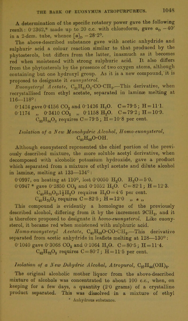 A determination of the specific rotatory power gave the following result: 02362* made up to 20 c.c. with chloroform, gave aD -40' in a 2-dcm. tube, whence [a]D — 28 2°. The above-described substance gave with acetic anhydride and sulphuric acid a colour reaction similar to that produced by the phytosterols, but differs from the latter, inasmuch as it becomes red when moistened with strong sulphuric acid. It also differs from the phytosterols by the presence of two oxygen atoms, although containing but one hydroxyl group. As it is a new compound, it is proposed to designate it euonysterol. Euonysteryl Acetate, C31H5102-C0-CH3.—This derivative, when recrystallised from ethyl acetate, separated in laminae melting at 116—118°: 0T424 gave0 4156 C02 and 0'1426 H20. C = 79'5; H = 1T1. 01174 „ 0 3410 C02 „ 0T158H2O. C = 79'2; H = 10‘9. G33H&4O3 requires C = 79'5; H = 10'8 per cent. Isolation of a New Monohydric Alcohol, Homo-euony sterol, C40H69O-OH. Although euonysterol represented the chief portion of the previ- ously described mixture, the more soluble acetyl derivative, when decomposed with alcoholic potassium hydroxide, gave a product which separated from a mixture of ethyl acetate and dilute alcohol in laminae, melting at 133—134°: 0'0997, on heating at 110°, lost 0'0050 H20. H2O = 50. 0-0947 * gave 0'2850 C02 and 0T052 H20. C = 82T; H = 123. C40H70O2,l£H2O requires H20 = 4'6 per cent. C40H70O2 requires C = 82-5;H = 120 „ 4 „ This compound is evidently a homologue of the previously described alcohol, differing from it by the increment 9CTI2, and it is therefore proposed to designate it homo-euonysterol. Like euony- sterol, it became red when moistened with sulphuric acid. Homo-euonysteryl Acetate, C40He9O*CO*CH3.—This derivative separated from acetic anhydride in leaflets melting at 128—130°: 0T040 gave 0 3068 C02 and 0T064 H2Q. C = 80’5; H = 114. C42H7203 requires C = 807; H = ll-5 per cent. Isolation of a New Dihydric Alcohol, Atropurol, C27H44(OH)2. The original alcoholic mother liquor from the above-described mixture of alcohols was concentrated to about 100 c.c., when, on keeping for a few days, a quantity (20 grams) of a crystalline product separated. This was dissolved in a mixture of ethyl