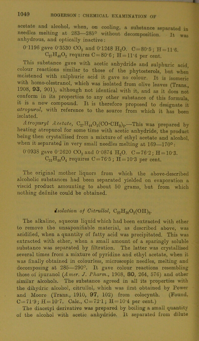 acetate and alcohol, when, on cooling, a substance separated in needles melting at 283—285° without decomposition. Ifc was anhydrous, and optically inactive: 01196 gave 0'3530 002 and 0T248 H20. C = 80'5; H = 11'6. ^27^-icOo requires C = 80'6; H = 11‘4 per cent. This substance gave with acetic anhydride and sulphuric acid colour reactions similar to those of the phytosterols, but when moistened with sulphuric acid it gave no colour. It is isomeric with homo-olestranol, which was isolated from olive leaves (Trans., 1908, 93, 901), although not identical with it, and as it does not conform in its properties to any other substance of this formula, it is a new compound. It is therefore proposed to designate it atropurol, with reference to the source from which it has been isolated. Atrojwryl Acetate, C27H4402(C0,CH3)2.—This was prepared by heating atropurol for some time with acetic anhydride, the product being then crystallised from a mixture of ethyl acetate and alcohol, when it separated in very small needles melting at 169—170°: 0 0938 gave 0‘2620 C02 and 0’0874 H20. C = 76’2; H = 103. C3iH5o°4 requires C = 76’5; H = 10'3 per cent. The original mother liquors from which the above-described alcoholic substances had been separated yielded on evaporation a viscid product amounting to about 50 grams, but from which nothing definite could be obtained. isolation of Citrullol, ^22H3602(OH)2. Tbe alkaline, aqueous liquid which had been extracted with ether to remove the unsaponifiable material, as described above, was acidified, when a quantity of fatty acid was precipitated. This was extracted with ether, when a small amount of a sparingly soluble substance was separated by filtration. The latter was crystallised several times from a mixture of pyridine and ethyl acetate, when it was finally obtained in colourless, microscopic needles, melting and decomposing at 285—290°. It gave colour reactions resembling those oi ipuranol (A mer. J. Pharm., 1908, 80, 264, 576) and other similar alcohols. The substance agreed in all its properties with the dihydric alcohol, citrullol, which was first obtained by Power and Moore (Trans., 1910, 97, 102) from colocynth. (Found, C —71'9; H = 10’7. Calc., C = 72T; H = 10'4 per cent.) The diacetyl derivative was prepared by boiling a small quantity of the alcohol with acetic anhydride. It separated from dilute