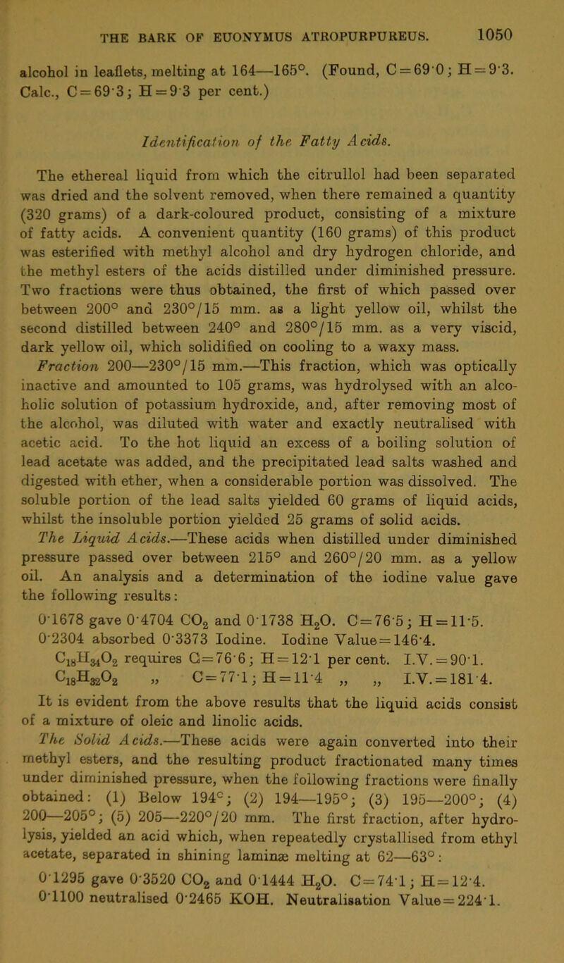 alcohol in leaflets, melting at 164—165°. (Found, C = 69'0; H = 93. Calc., C = 69‘3; H = 9 3 per cent.) Identification of the. Fatty Acids. The ethereal liquid from which the citrullol had been separated was dried and the solvent removed, when there remained a quantity (320 grams) of a dark-coloured product, consisting of a mixture of fatty acids. A convenient quantity (160 grams) of this product was esterified with methyl alcohol and dry hydrogen chloride, and the methyl esters of the acids distilled under diminished pressure. Two fractions were thus obtained, the first of which passed over between 200° and 230°/15 mm. as a light yellow oil, whilst the second distilled between 240° and 280°/15 mm. as a very viscid, dark yellow oil, which solidified on cooling to a waxy mass. Fraction 200—230°/15 mm.—This fraction, which was optically inactive and amounted to 105 grams, was hydrolysed with an alco- holic solution of potassium hydroxide, and, after removing most of the alcohol, was diluted with water and exactly neutralised with acetic acid. To the hot liquid an excess of a boiling solution of lead acetate was added, and the precipitated lead salts washed and digested with ether, when a considerable portion was dissolved. The soluble portion of the lead salts yielded 60 grams of liquid acids, whilst the insoluble portion yielded 25 grams of solid acids. The Liquid Acids.—These acids when distilled under diminished pressure passed over between 215° and 260°/20 mm. as a yellow oil. An analysis and a determination of the iodine value gave the following results: 0T678 gave 0'4704 C02 and 0T738 H20. C = 76’5; H = 11’5. 0'2304 absorbed 0'3373 Iodine. Iodine Value=146'4. C18H3102 requires G=76'6; H = 12T percent. I.V. = 90T. CjgH^Oa „ C = 77T;H = ll-4 „ „ LV. = 1814. It is evident from the above results that the liquid acids consist of a mixture of oleic and linolic acids. The Solid Acids.—These acids were again converted into their methyl esters, and the resulting product fractionated many times under diminished pressure, when the following fractions were finally obtained: (1) Below 194°; (2) 194—195°; (3) 195—200°; (4) -^00—205°; (5) 205—220°/20 mm. The first fraction, after hydro- lysis, yielded an acid which, when repeatedly crystallised from ethyl acetate, separated in shining laminae melting at 62—63°: 0T295 gave 0'3520 C02 and 0T444 H20. C = 741; H=12'4. 0 1100 neutralised 0'2465 K.OH. Neutralisation Value = 224‘l.