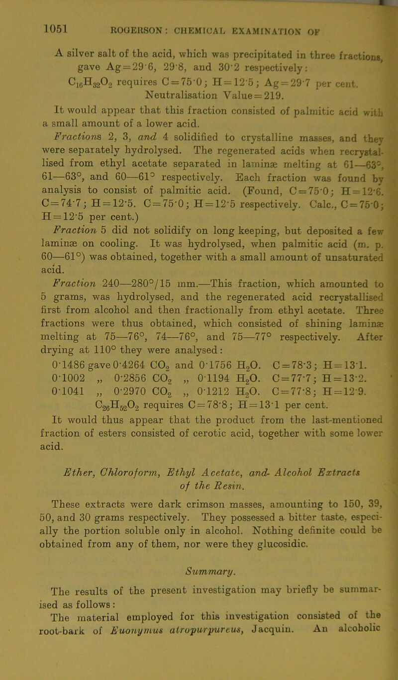 A silver salt of the acid, which was precipitated in three fractions gave Ag = 296, 29'8, and 30'2 respectively: C1(iH3202 requires C = 75 0; H = 12'5; Ag = 29 7 per cent. Neutralisation Value = 219. It would appear that this fraction consisted of palmitic acid with a small amount of a lower acid. Fractions 2, 3, and 4 solidified to crystalline masses, and they were separately hydrolysed. The regenerated acids when recrystai- lised from ethyl acetate separated in laminae melting at 61—63°, 61—63°, and 60—61° respectively. Each fraction was found by analysis to consist of palmitic acid. (Found, C = 75'0; H = 12-6. C = 74-7; H = 12’5. C = 750; H = 125 respectively. Calc., C = 750; H = 12‘5 per cent.) Fraction 5 did not solidify on long keeping, but deposited a few laminae on cooling. It was hydrolysed, when palmitic acid (m. p. 60—61°) was obtained, together with a small amount of unsaturated acid. Fraction 240—280°/15 mm.—This fraction, which amounted to 5 grams, was hydrolysed, and the regenerated acid recrystallised first from alcohol and then fractionally from ethyl acetate. Three fractions were thus obtained, which consisted of shining laminae melting at 75—76°, 74—76°, and 75—77° respectively. After drying at 110° they were analysed: 0-1486 gave0-4264 CO, and 0‘1756 H,0. C = 78'3; H = 131. 0-1002 „ 0-2856 CCt, „ 0T194 H20. C = 77’7; H = 13’2. 0-1041 „ 0-2970 C02 „ 0T212 H20. C = 77'8; H = 129. C26H5202 requires C = 788; H = 13’l per cent. It would thus appear that the product from the last-mentioned fraction of esters consisted of cerotic acid, together with some lower acid. Ether, Chloroform, Ethyl Acetate, and- Alcohol Extracts of the Resin. These extracts were dark crimson masses, amounting to 150, 39, 50, and 30 grams respectively. They possessed a. bitter taste, especi- ally the portion soluble only in alcohol. Nothing definite could be obtained from any of them, nor were they glucosidic. Summary. The results of the present investigation may briefly be summar- ised as follows: The material employed for this investigation consisted of the root-bark of Euonyrnus airopurpureus, Jacquiu. An alcoholic