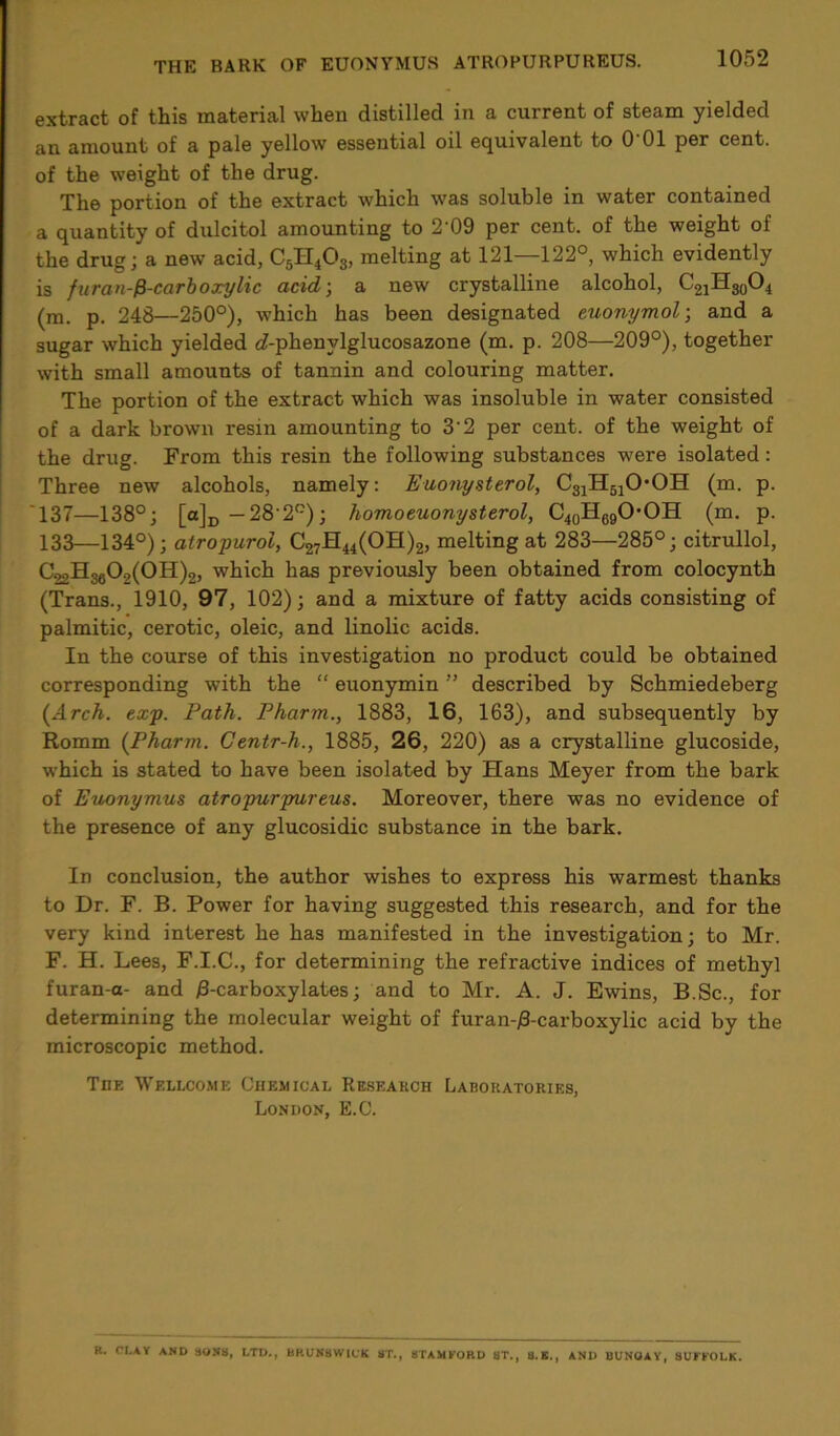 extract of this material when distilled in a current of steam yielded an amount of a pale yellow essential oil equivalent to 0‘01 per cent, of the weight of the drug. The portion of the extract which was soluble in water contained a quantity of dulcitol amounting to 2'09 per cent, of the weight of the drug; a new acid, C5H403, melting at 121—122°, which evidently is furan-fi-carboxylic acid; a new crystalline alcohol, C21H30O4 (m. p. 248—250°), which has been designated euonymol; and a sugar which yielded £?-phenylglucosazone (m. p. 208—209°), together with small amounts of tannin and colouring matter. The portion of the extract which was insoluble in water consisted of a dark brown resin amounting to 3'2 per cent, of the weight of the drug. From this resin the following substances were isolated: Three new alcohols, namely: Euonysterol, C31H51OOH (m. p. 137—138°; [a]D —28'2°); homoeuonysterol, C40H69OOH (m. p. 133—134°); alropurol, C27H44(OH)2, melting at 283—285°; citrullol, C22H3609(0H)2, which has previously been obtained from colocynth (Trans., 1910, 97, 102); and a mixture of fatty acids consisting of palmitic, cerotic, oleic, and linolic acids. In the course of this investigation no product could be obtained corresponding with the “ euonymin ” described by Schmiedeberg (Arch. exp. Path. Pharm., 1883, 16, 163), and subsequently by Romm (Pharm. Centr-h., 1885, 26, 220) as a crystalline glucoside, which is stated to have been isolated by Hans Meyer from the bark of Euonymus atropurpureus. Moreover, there was no evidence of the presence of any glucosidic substance in the bark. In conclusion, the author wishes to express his warmest thanks to Dr. F. B. Power for having suggested this research, and for the very kind interest he has manifested in the investigation; to Mr. F. H. Lees, F.I.C., for determining the refractive indices of methyl furan-a- and 0-carboxylates; and to Mr. A. J. Ewins, B.Sc., for determining the molecular weight of furan-j8-carboxylic acid by the microscopic method. Tiif. Wellcome Chemical Research Laboratories, London, E.C. R. CLAY AND SONS, LTD., BRUNSWICK ST., STAMFORD ST., S.E., AND BUNGAY, SUFFOLK.