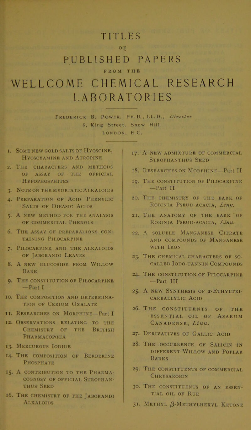 TITLES OF PUBLISHED PAPERS FROM THE WELLCOME CHEMICAL RESEARCH LABORATORIES Frederick B. Power, Ph.D., LL.D., Director 6, King Street, Snow Hill London, H.C. 1. Some new gold salts of Hyoscine, Hyoscyamine and Atropine 2. The characters and methods OF ASSAY OF THE OFFICIAL Hypophosphites 3. Note on the mydriatic Alkaloids 4. Preparation of Acid Phenylic Salts of Dibasic Acids 5. A new method for the analysis of commercial Phenols 6. The assay of preparations con- taining Pilocarpine 7. Pilocarpine and the alkaloids of Jaborandi Leaves 8. A NEW GLUCOSIDE FROM WlI.I.OW Bark 9. The constitution of Pilocarpine —Part I 10. The composition and determina- tion of Cerium Oxalate 11. Researches on Morphine—Parti 12. Observations relating to the Chemistry of the British Pharmacopeia 13. Mercurous Iodide 14. The composition of Berberine Phosphate 15. A contribution to the Pharma- cognosy ok official Strophan- thus Seed 16. The chemistry of the Jaborandi Alkaloids 17. A NEW ADMIXTURE OF COMMERCIAL Strophanthus Seed 18. Researches on Morphine—Part II 19. The constitution of Pilocarpine —Part II 20. The chemistry of the bark of Robinia Pseud-acacia, Linn. 21. The anatomy of the bark of Robinia Pseud-acacia, Linn. 22. A soluble Manganese Citrate AND COMPOUNDS OF MANGANESE with Iron 23. The CHEMICAL CHARACTERS of so- called Iodo-tannin Compounds 24. The constitution of Pilocarpine —Part III 25. A new Synthesis of «-Ethyltri- carballylic Acid 26. The constituents of the essential oil of Asarum Canadknse, Linn. 27. Derivatives of Gallic Acid 28. The occurrence of Salicin in different Willow and Poplar Barks 29. The constituents of commercial Chrysakobin 30. The constituents of an essen- tial oil of Rue 31. Methyl /J-Mkthyi,hexyl Ketone