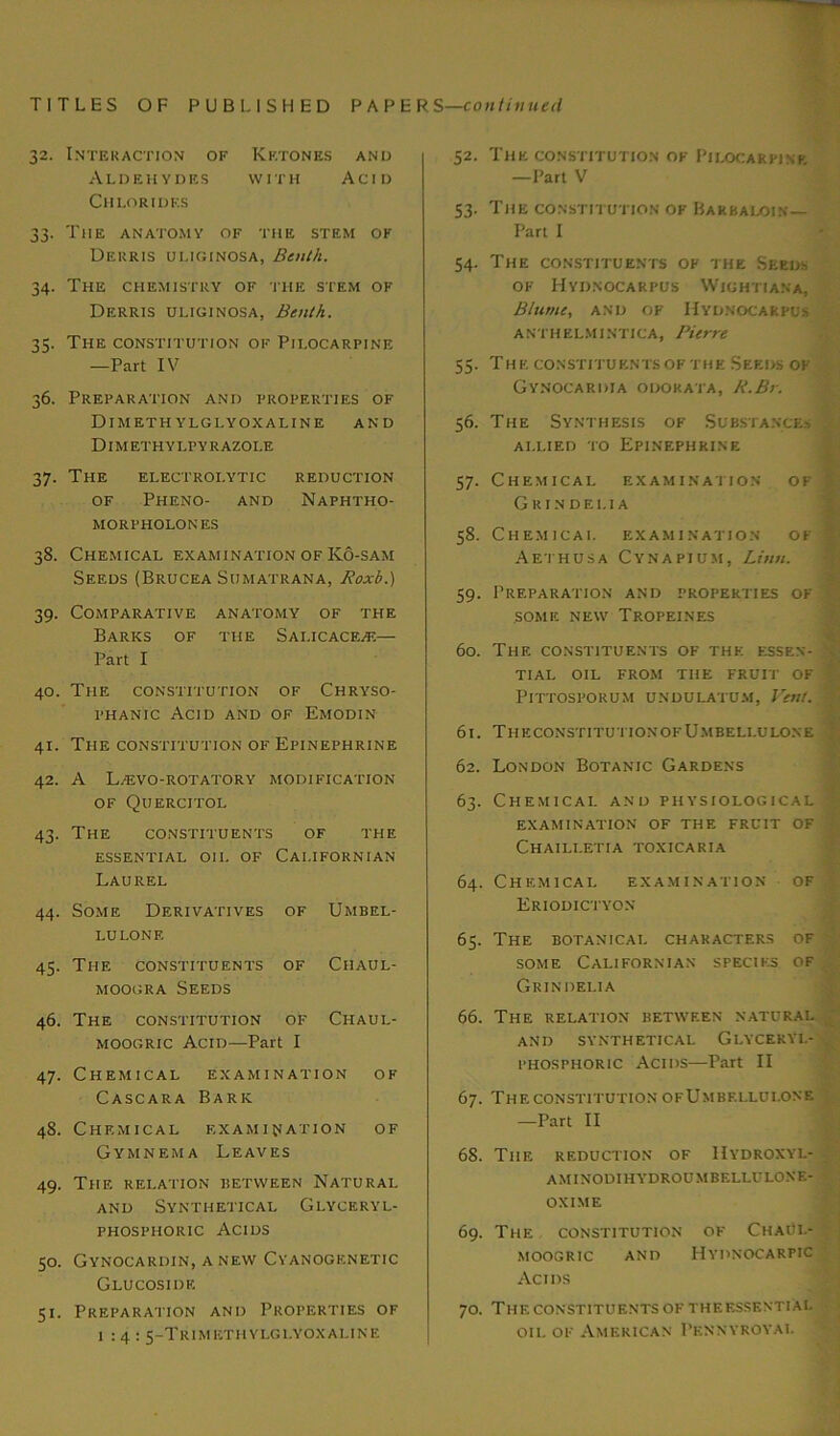 TITLES OF PUBLISHED PAPER S—continued 32. Interaction of Ketones and Aldehydes with Acid Chlorides 33. The anatomy of the stem ok Derris uliginosa, Benth. 34. The chemistry of the stem of Derris uliginosa, Benth. 35. The constitution of Pilocarpine —Part IV 36. Preparation and properties of DlMETH YLGLYOXALINE AND Dimethylpyrazole 37. The electrolytic reduction of Pheno- and Naphtho- MORPHOLONES 38. Chemical examination of Ko-sam Seeds (Brucea Sumatrana, Roxb.) 39. Comparative anatomy of the Barks of the Sai.icace/e— Part I 40. The constitution of Chryso- phanic Acid and of Emodin 41. The constitution of Epinephrine 42. A Lv'EVO-ROTATORY modification of Quercitol 43. The constituents of the essential oii. of Californian Laurel 44. Some Derivatives of Umbel- LULONE 45. The constituents of Chaul- moogra Seeds 46. The constitution of Chaul- moogric Acid—Part I 47. Chemical examination of Cascara Bark 48. Chemical examination of Gymnema Leaves 49. The relation between Natural and Synthetical Glyceryl- phosphoric Acids 50. Gynocardin, a new Cyanogenetic Glucoside 51. Preparation and Properties of 1:4: 5-Trimethylglyoxaline 52- 53- 54- 55- 56. 57- 58. 59- 60. 61. 62. 6 3- 64. 65. 66. 67. 68. 69. 70. The constitution of Pilocarpine —Part V The constitution of Barbaloin— Part I The constituents of the Seeds of Hyiinocarpus Wightiana, Blum:, and of Hydnocarpus a nth elmi ntica, Pierre THE CONSTITUENTS OF THE SEEDS OF Gynocariha odokata, 11.Br. The Synthesis of Substances allied to Epinephrine Chemical examination of y Gri.ndf.lia Chemical examination of 4 Aethusa Cynapium, Linn. Preparation and properties of SOME NEW TrOPEINES Thf. constituents of the essen- n TIAL OIL FROM THE FRUIT OF PlTTOSPORUM UNDULATUM, Vent. > TheconstitutionofUmbelluloxe London Botanic Gardens Chemical and physiological ; examination of the fruit of Chaili.etia toxicaria Chemical examination Eriodictyon of The botanical characters of some Californian species of Grin dei.ia The relation between natural AND SYNTHETICAL GlYCERYI.- phosphoric Acids—Part II The constitution ofUmbf.llui.one —Part II The reduction of IIydroxyl- AMINODIHYDROUMBELLULONE- OXIME The constitution of ChaUl- MOOGRIC AND HYDNOCARPIC Acids Thf. constituents of thf.essential oil of American Pennyroyal