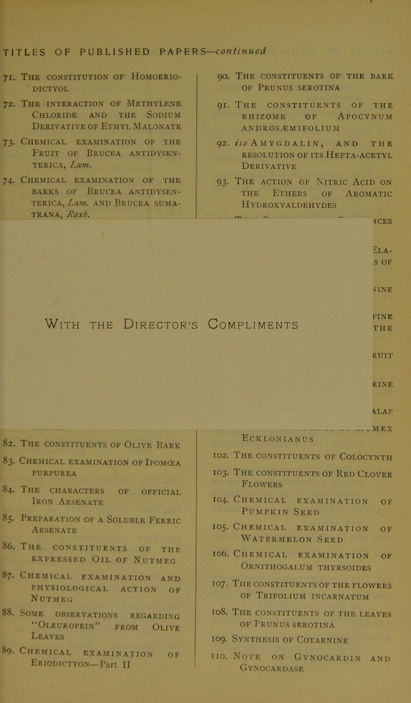71. The constitution of Homoerio- DICTYOL 72. The interaction of Methylene Chloride and the Sodium Derivative of Ethyl Malonate 73. Chemical examination of the Fruit of Brucea antidysen- terica, Lam. 74. Chemical examination of the barks of Brucea antidysen- terica, Lam. and Brucea suma- trana, Roxb. 90. The constituents of the bark of Prunus serotina 91. The constituents of the rhizome of Apocynum andros^emifolium 92. iso Amygdalin, and the RESOLUTION OF ITS HEPTA-ACETYL Derivative 93. The action of Nitric Acid on the Ethers of Aromatic Hydroxyaldehydes ices Sla- S OF VINE With the Director’s Compliments PINE THE RUIT 82. The constituents of Olive Bark 83. Chemical examination ofIpomcea PURPUREA 84. The CHARACTERS OF OFFICIAL Iron Arsenate 85. Preparation of a Soluble Ferric Arsenate 86. The constituents of the expressed Oil of Nutmeg 87. Chemical examination and physiological action of NUTMEG 88. Some observations regarding “Oleuropein” from Olive Leaves 89. Chemical examination of Eriodictyon—Part II rine 4LAP MEX Ecki.onianus 102. The constituents of Colocynth 103. The constituents of Red Clover Flowers 104. Chemical examination of Pumpkin Seed 105. Chemical examination of Watermelon Seed 106. Chemical examination of Ornithogalum thyrsoides 107. The CONSTITUENTS OF THE FLOWERS of Trifolium incarnatum 108. The CONSTITUENTS OF THE LEAVES of Prunus serotina 109. Synthesis of Cotarnine 110. Note on Gynocardin and Gynocardase