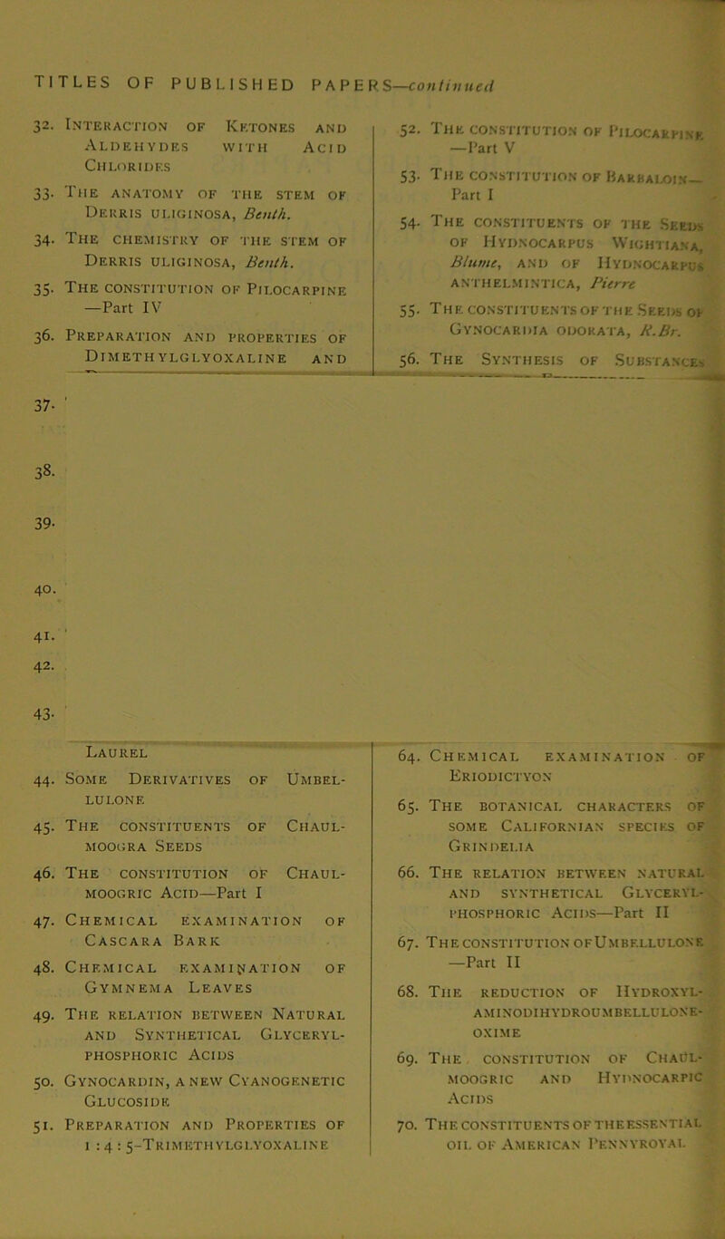 32. Interaction of Ketones and Aldehydes with Acid Chlorides 33. The anatomy of the stem ok Derris uli.ginosa, Benth. 34. The chemistry of the stem of Derris uliginosa, Benth. 35. The constitution ok Pilocarpine —Part IV 36. Preparation and properties of DlMETH YLGLYOXALINE AND 52. The constitution ok Pilocarpine —Part V 53. The constitution of Bakbaloin— Part I 54. The constituents of the Seeds of Hydnocarpus Wightiana, Bltime, and OF Hydnocarpus A NTH ELM INTICA, Pierre 55. The. constituents of the Seeds op Gynocariha odorata, R.Br. 56. The Synthesis of Substance-. 37- 38. 39- 41. ' 42. 43- Laurel 44. Some Derivatives lulonf. OF Umbel- 45. The constituents moogra Seeds OF Chaul- 46. The constitution moogric Acid—Part OF I Chaul- 47. Chemical examination of Cascara Bark 48. Chemical examination of Gymnema Leaves 49. The relation between Natural and Synthetical Glyceryl- phosphoric Acids 50. Gynocardin, anew Cyanogenetic Glucosidk. 51. Preparation and Properties of 1:4: 5-TrIMKTHYLGLYOXALINE 64. Chemical examination of Eriodictyon 65. The botanical characters of some Californian species of Grindei.ia 66. The relation between natural AND SYNTHETICAL GLYCERYL- phosphoric Acids—Part II 67. The constitution ofUmbf.llulonf. —Part II 68. The reduction of IIydroxyl- aminodihydroumbellulone- oxime 69. The constitution ok ChaCl- moogric and Hydnocarfic Acids 70. The constituents of theesskntial oil of American Pennyroyal