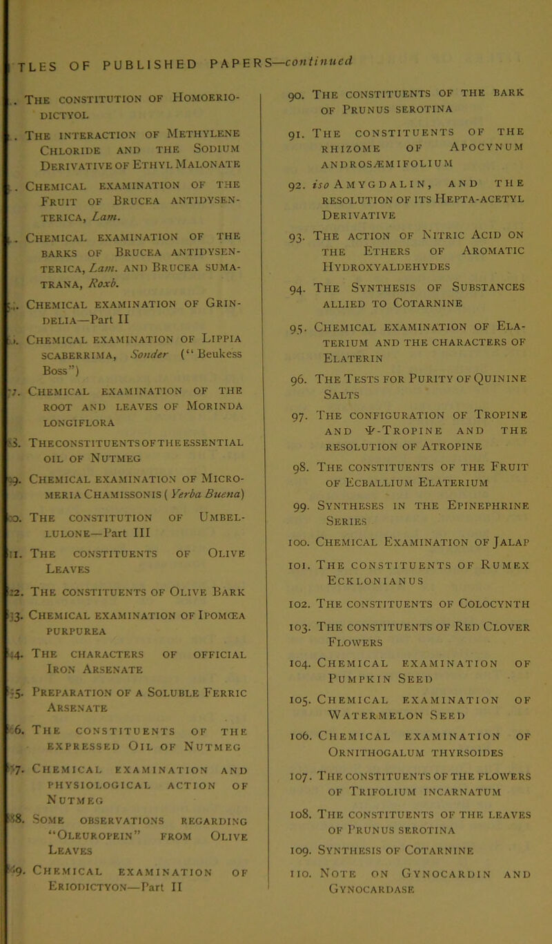 The constitution of Homoerio- DICTYOL . The interaction of Methylene Chloride and the Sodium Derivative of Ethyl Malonate Chemical examination of the Fruit of Brucf.a antidysen- TERICA, Lam. ^ Chemical examination of the BARKS OF BRUCEA ANTIDYSEN- TERICA, Lam. AND BRUCEA SUMA- TRANA, Roxb. Chemical examination of Grin- DELIA—Part II Chemical examination of Lippia scaberrima, Sonder (“ Beukess Boss”) •j. Chemical examination of the ROOT AND LEAVES OF MORINDA LONGIFLORA $3. THECONSTITUENTSOFTHEESSENTIAL oil of Nutmeg 49. Chemical examination of Micro- MERIA Chamissonis ( Verba Buena) od. The constitution of Umbel- lulone—Part III 11. The constituents of Olive Leaves 12. The constituents of Olive Bark 33. Chemical examination of Ipomcea PURPUREA 44. The characters of official Iron Arsenate 35. Preparation of a Soluble Ferric Arsenate 6. The constituents of the expressed Oil of Nutmeg '7. Chemical examination and PHYSIOLOGICAL ACTION OF N UTMEG v-8. Some observations regarding “Oleuropein” from Olive Leaves ’•9. Chemical examination of Eriodictyon—Part II 90. The constituents of the bark of Prunus serotina 91. The constituents of the RHIZOME OF APOCYNUM ANDROSjEMIFOLIUM 92. iso A M YG D A LI N , AND THE RESOLUTION OF ITS HEPTA-ACETYL Derivative 93. The action of Nitric Acid on the Ethers of Aromatic Hydroxyaldehydes 94. The Synthesis of Substances allied to Cotarnine 95. Chemical examination of Ela- TERIUM AND THE CHARACTERS OF Elaterin 96. The Tests for Purity of Quinine Salts 97. The configuration of Tropine AND 'P-TrOPINE AND THE resolution of Atropine 98. The constituents of the Fruit of Ecballium Elaterium 99. Syntheses in the Epinephrine Series 100. Chemical Examination of Jalap 101. The constituents of Rumex Ecklonianus 102. The constituents of Colocynth 103. The constituents of Red Clover Flowers 104. Chemical examination of Pumpkin Seed 105. Chemical examination of Watermelon Seed 106. Chemical examination of Ornithogalum thyrsoides 107. Theconstituentsofthe flowers of Trifolium incarnatum 108. The constituents of the leaves of Prunus serotina 109. Synthesis of Cotarnine 110. Note on Gynocardin and Gynocardase