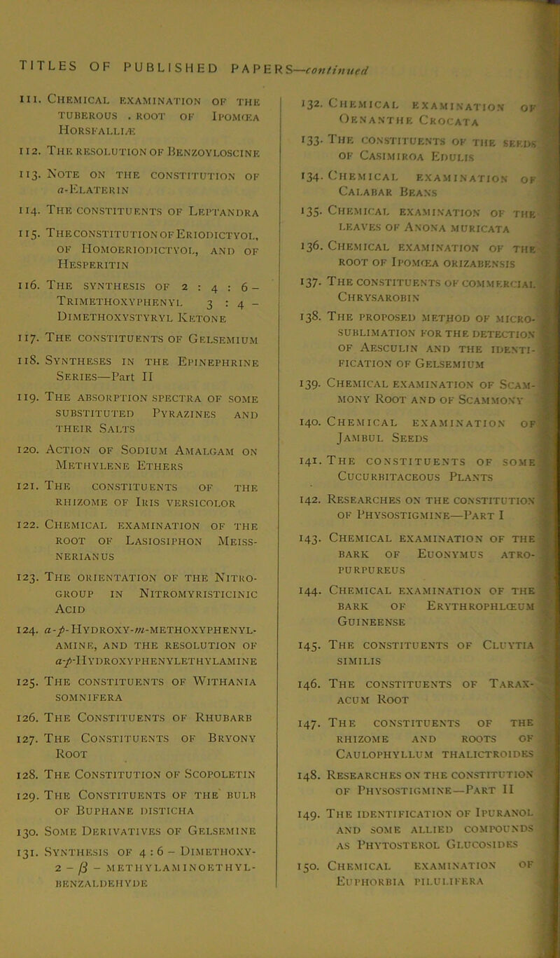 hi. Chemical examination of the TUBEROUS . ROOT OF IPOMCEA Horsfallhe i 12. The resolution of Benzoyloscinf. i 13. Note on the constitution of a-Elate rin 114. The constituents of Leptandra 115. The constitution of Eriodictyoi., of Homoeriodictyol, and of Hesperitin 116. The synthesis of 2:4:6- Trimethoxyphenyl 3:4- Dimethoxystyryl Ketone 117. The constituents of Gelsemium 11S. Syntheses in the Epinephrine Series—Part II 119. The absorption spectra of some substituted Pyrazines and their Salts 120. Action of Sodium Amalgam on Methylene Ethers 121. The constituents of the rhizome of Iris versicolor 122. Chemical examination of the root of Lasiosiphon Meiss- NERIANUS 123. The orientation of the Nitro- GROUP IN NlTROMYRISTICINIC Acid 124. fl-/-HYDROXY-W-METHOXYPHENYL- AMINE, AND THE RESOLUTION OF a-/-IlYDROXYPHENYLETHYLAMINE 125. The constituents of Withania SOMNIFERA 126. The Constituents of Rhubarb 127. The Constituents of Bryony Root 12S. The Constitution of Scopoletin 129. The Constituents of the bulb of Buphane disticha 130. Some Derivatives of Gelsemine 131. Synthesis of 4:6- Dimethoxy- 2 - - METHYLAM1NOETHYL- BENZAI.DEHYDE 132. Chemical examination of Oenanthe Crocata 133. The constituents of the seeds of Casimiroa Edulis 134. Chemical examination of Calabar Beans 135- Chemical examination of the LEAVES OF A NONA MURICATA 136. Chemical examination of the ROOT OF IPOMfEA ORIZABENSIS 137. THE CONSTITUENTS OF COMMERCIAL ClIRYSA ROBIN 138. The proposed method of micro- j SUBLIMATION FOR THE DETECTION . OF AESCULIN AND THE IDE.NTI- | fication of Gelsemium 139. Chemical examination of Scam- mony Root and of Scammony 140. Chemical examination of Jambul Seeds 141. The constituents of some ■ CUCUKBITACEOUS PLANTS 142. Researches on the constitution of Physostigmine—Part I 143. Chemical examination of the BARIC OF EUONYMUS ATRO- | PURPUREUS 144. Chemical examination of the BARK OF ERYTHROPHLCEUM j Guineense 145. The constituents of Cluytia SIMILIS 146. The constituents of Tarax- acum Root 147. The constituents of the RHIZOME AND ROOTS OF | CAULOPHYLLUM THALICTROIDKS I 148. Researches on the constitution - of Physostigmine—Part II 149. The identification of Ipuranol | AND SOME ALLIED COMPOUNDS J as Phytosterol Gi.ucosides 150. Chemical examination of | Euphorbia pii.ulifera