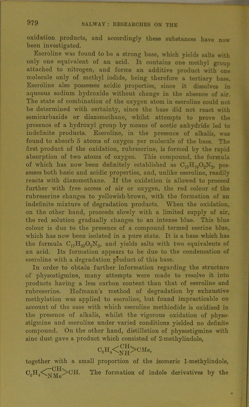 oxidation products, and accordingly these substances have now been investigated. Eseroline was found to be a strong base, which yields salts with only one equivalent of an acid. It contains one methyl group attached to nitrogen, and forms an additive product with one molecule only of methyl iodide, being therefore a tertiary base. Eseroline also possesses acidic properties, since it dissolves in aqueous sodium hydroxide without change in the absence of air. The state of combination of the oxygen atom in eseroline could not be determined with certainty, since the base did not react with semicarbazide or diazomethane, whilst attempts to prove the presence of a hydroxyl group by means of acetic anhydride led to indefinite products. Eseroline, in the presence of alkalis, was found to absorb 5 atoms of oxygen per molecule of the base. The first product of the oxidation, rubreserine, is formed by the rapid absorption of two atoms of oxygen. This compound, the formula of which has now been definitely established as C13Hlc02N2, pos- sesses both basic and acidic properties, and, unlike eseroline, readily reacts with diazomethane. If the oxidation is allowed to proceed further with free access of air or oxygen, the red colour of the rubreserine changes to yellowish-brown, with the formation of an indefinite mixture of degradation products. When the oxidation, on the other hand, proceeds slowly with a limited supply of air, the red solution gradually changes to an intense blue. This blue colour is due to the presence of a compound termed eserine blue, which has now been isolated in a pure state. It is a base which has the formula CjyH^OoNg, and yields salts with two equivalents of an acid. Its formation appears to be due to the condensation of eseroline with a degradation product of this base. In order to obtain further information regarding the structure of physostigmine, many attempts were made to resolve it into products having a less carbon content than that of eseroline and rubreserine. Hofmann’s method of degradation by exhaustive methylation was applied to eseroline, but found impracticable on account of the ease with which eseroline methiodide is oxidised in the presence of alkalis, whilst the vigorous oxidation of physo- stigmine aud eseroline under varied conditions yielded no definite compound. On the other hand, distillation of physostigmine with zinc dust gave a product which consisted of 2-methylindole, together with a small proportion of the isomeric 1-methylindole, C >CMe, The formation of indole derivatives by the