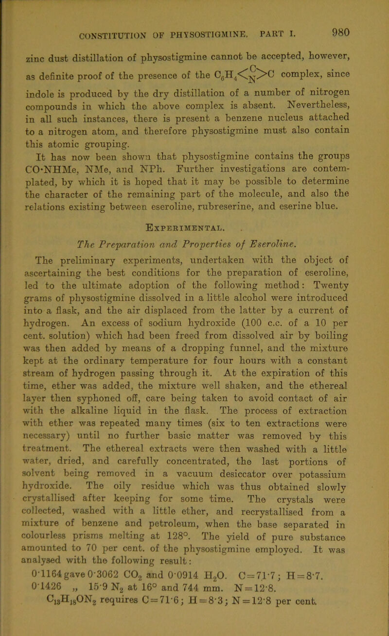 zinc dust distillation of physostigmine cannot be accepted, however, as definite proof of the presence of the C6H4<C|^>C complex, since indole is produced by the dry distillation of a number of nitrogen compounds in which the above complex is absent. Nevertheless, in all such instances, there is present a benzene nucleus attached to a nitrogen atom, and therefore physostigmine must also contain this atomic grouping. It has now been shown that physostigmine contains the groups CONHMe, NMe, and NPh. Further investigations are contem- plated, by which it is hoped that it may be possible to determine the character of the remaining part of the molecule, and also the relations existing between eseroline, rubreserine, and eserine blue. Expeeimental. The Preparation and Properties of Eseroline. The preliminary experiments, undertaken with the object of ascertaining the best conditions for the preparation of eseroline, led to the ultimate adoption of the following method: Twenty grams of physostigmine dissolved in a little alcohol were introduced into a flask, and the air displaced from the latter by a current of hydrogen. An excess of sodium hydroxide (100 c.c. of a 10 per cent, solution) which had been freed from dissolved air by boiling was then added by means of a dropping funnel, and the mixture kept at the ordinary temperature for four hours with a constant stream of hydrogen passing through it. At the expiration of this time, ether was added, the mixture well shaken, and the ethereal layer then syphoned off, care being taken to avoid contact of air with the alkaline liquid in the flask. The process of extraction with ether was repeated many times (six to ten extractions were necessary) until no further basic matter was removed by this treatment. The ethereal extracts were then washed with a little water, dried, and carefully concentrated, the last portions of solvent being removed in a vacuum desiccator over potassium hydroxide. The oily residue which was thus obtained slowly crystallised after keeping for some time. The crystals were collected, washed with a little ether, and recrystallised from a mixture of benzene and petroleum, when the base separated in colourless prisms melting at 128°. The yield of pure substance amounted to 70 per cent, of the physostigmine employed. It was analysed with the following result: 0T164 gave 0 3062 C02 and 0'0914 H20. C = 7.1-7; H = 8'7. 0T426 „ 15 9 N2 at 16° and 744 mm. N = 12'8. ^13^-18^N2 requires C = 7T6; H = 8'3; N = 12'8 per cent.