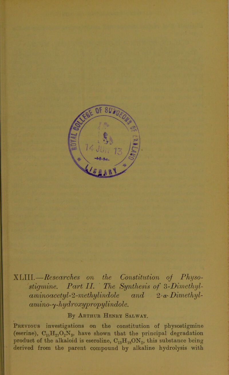 XLIII.—Researches on the Constitution oj Physo- sticjmine. Part II. The Synthesis of 3-Dimethyl- aminoacetyl-2-methylindole and 2-a- Dimethyl- amino-y-hydroxypropylindole. By Arthur Henry Salway. Previous investigations on the constitution of physostigmine (eserine), C15H2,02Ng, have shown that the principal degradation product of the alkaloid is eseroline, C13H18ON2, this substance being derived from the parent compound by alkaline hydrolysis with