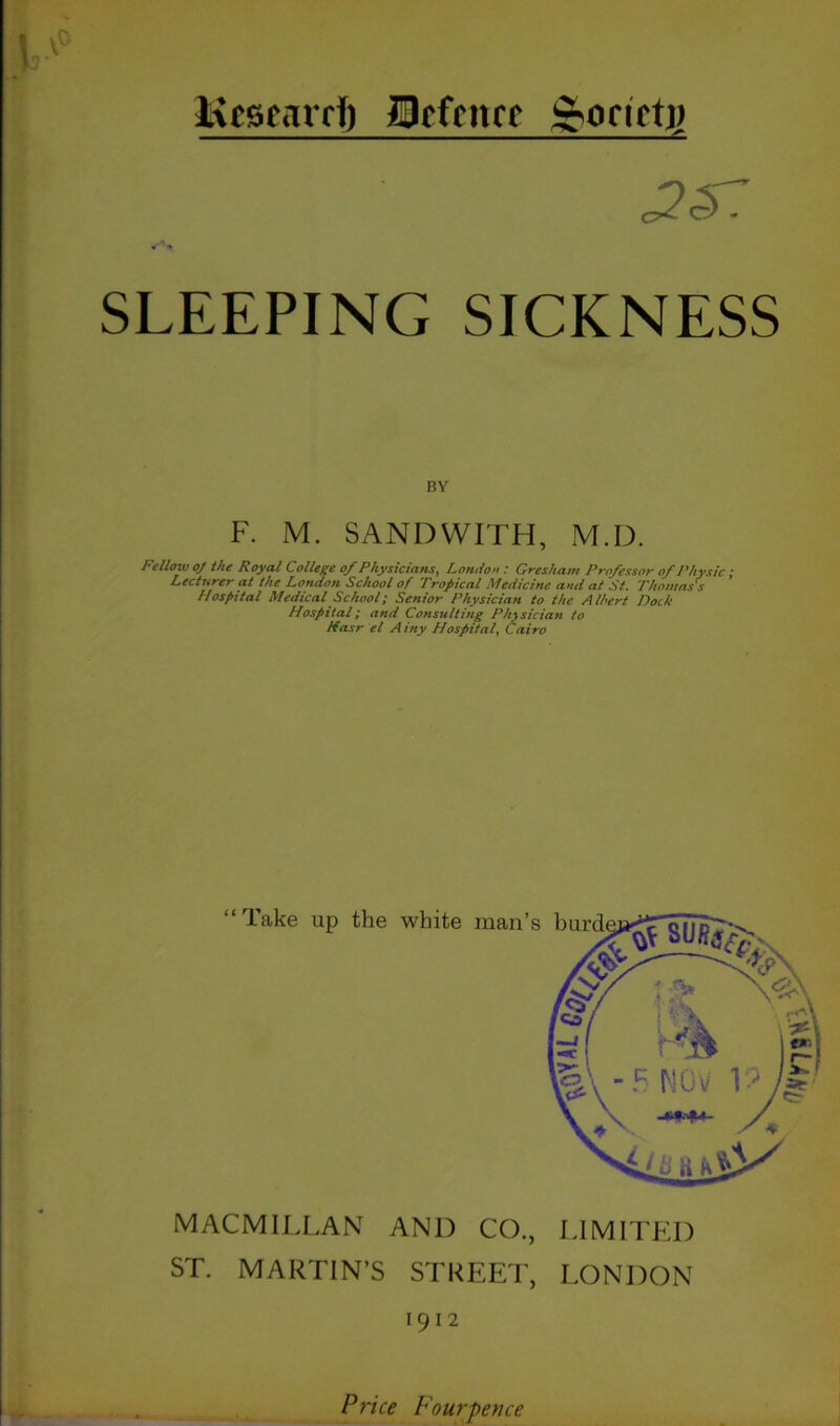 Kcscarri) fflffrttrf &oaft]) c2<57 * k0 SLEEPING SICKNESS F. M. SANDWITH, M.D. Fellow oj the Royal C ollege of Physicians, London ; Gresham Professor of Physic ; Lecturer at the London School of Tropical Medicine and at St. Thomas's Hospital Medical School; Senior Physician to the Albert Dock Hospital; and Consulting Physician to Kasr el A iny Hospital, Cairo MACMILLAN AND CO., LIMITED ST. MARTIN’S STREET, LONDON 1912 Price Fourpence