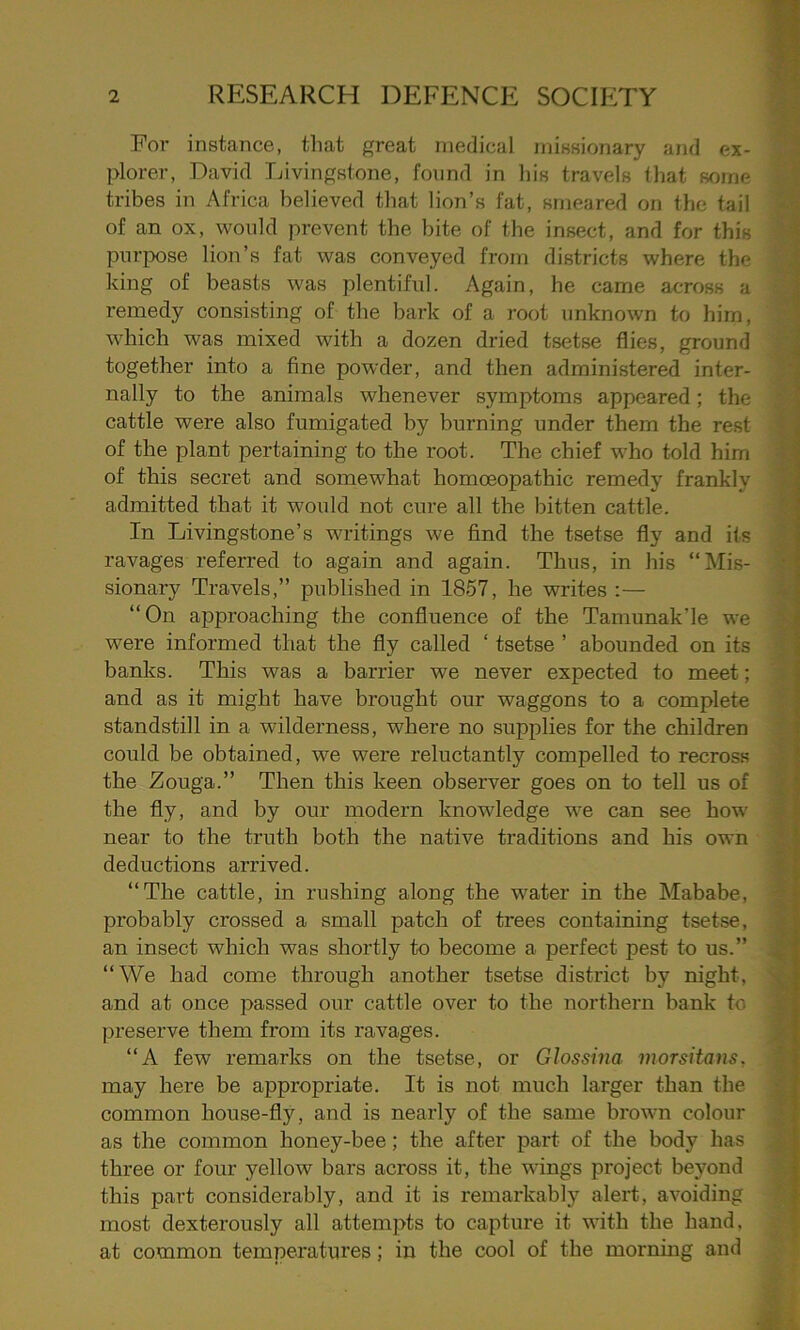 For instance, that great medical missionary and ex- plorer, David Livingstone, found in his travels that some tribes in Africa believed that lion’s fat, smeared on the tail of an ox, would prevent the bite of the insect, and for this purpose lion’s fat was conveyed from districts where the king of beasts was plentiful. Again, he came across a remedy consisting of the bark of a root unknown to him, which was mixed with a dozen dried tsetse flies, ground together into a fine powder, and then administered inter- nally to the animals whenever symptoms appeared; the cattle were also fumigated by burning under them the rest of the plant pertaining to the root. The chief who told him of this secret and somewhat homoeopathic remedy frankly admitted that it would not cure all the bitten cattle. In Livingstone’s writings we find the tsetse fly and its ravages referred to again and again. Thus, in his “Mis- sionary Travels,” published in 1857, he writes :— “On approaching the confluence of the Tamunak’le we were informed that the fly called ‘ tsetse ’ abounded on its banks. This was a barrier we never expected to meet; and as it might have brought our waggons to a complete standstill in a wilderness, wThere no supplies for the children could be obtained, we were reluctantly compelled to recross the Zouga.” Then this keen observer goes on to tell us of the fly, and by our modern knowledge we can see how near to the truth both the native traditions and his own deductions aroived. “The cattle, in rushing along the water in the Mababe, probably crossed a small patch of trees containing tsetse, an insect which was shortly to become a perfect pest to us.” “We had come through another tsetse district by night, and at once passed our cattle over to the northern bank to preserve them from its ravages. “A few remarks on the tsetse, or Glossina, morsitans, . may here be appropriate. It is not much larger than the common house-fly, and is nearly of the same brown colour as the common honey-bee; the after part of the body has three or four yellow bars across it, the wings project beyond this part considerably, and it is remarkably alert, avoiding most dexterously all attempts to capture it with the hand, at common temperatures; in the cool of the morning and