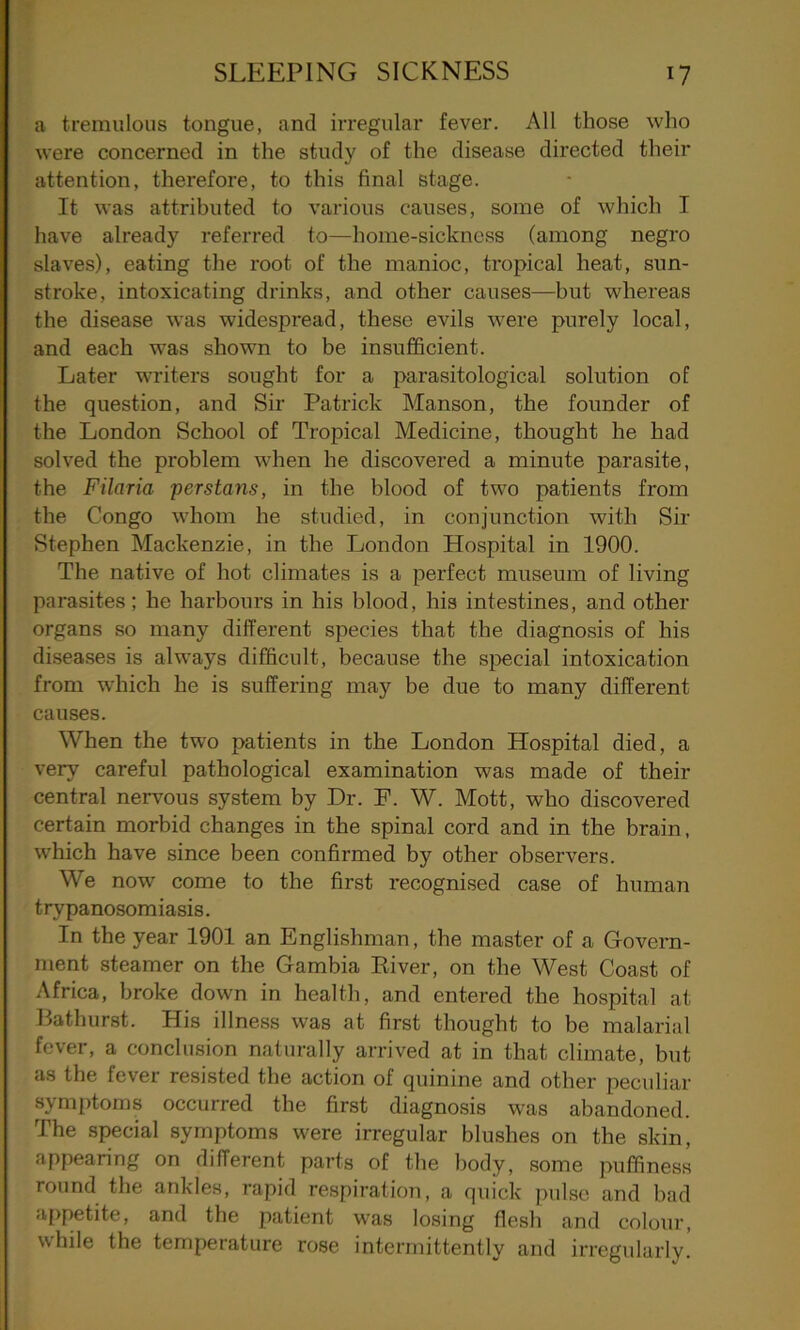 a tremulous tongue, and irregular fever. All those who were concerned in the study of the disease directed their attention, therefore, to this final stage. It was attributed to various causes, some of which I have already referred to—home-sickness (among negro slaves), eating the root of the manioc, tropical heat, sun- stroke, intoxicating drinks, and other causes—but whereas the disease was widespread, these evils were purely local, and each was shown to be insufficient. Later writers sought for a parasitological solution of the question, and Sir Patrick Manson, the founder of the London School of Tropical Medicine, thought he had solved the problem when he discovered a minute parasite, the Filaria perstans, in the blood of two patients from the Congo whom he studied, in conjunction with Sir Stephen Mackenzie, in the London Hospital in 1900. The native of hot climates is a perfect museum of living parasites; he harbours in his blood, his intestines, and other organs so many different species that the diagnosis of his diseases is always difficult, because the special intoxication from which he is suffering may be due to many different causes. When the two patients in the London Hospital died, a very careful pathological examination was made of their central nervous system by Dr. P. W. Mott, who discovered certain morbid changes in the spinal cord and in the brain, which have since been confh’med by other observers. We now come to the first recognised case of human trypanosomiasis. In the year 1901 an Englishman, the master of a Govern- ment steamer on the Gambia River, on the West Coast of Africa, broke down in health, and entered the hospital at Bathurst. His illness was at first thought to be malarial fever, a conclusion naturally arrived at in that climate, but as the fever resisted the action of quinine and other peculiar symptoms occurred the first diagnosis was abandoned. The special symptoms were irregular blushes on the skin, appearing on different parts of the body, some puffiness round the ankles, rapid respiration, a quick pulse and bad appetite, and the patient was losing flesh and colour, while the temperature rose intermittently and irregularly.