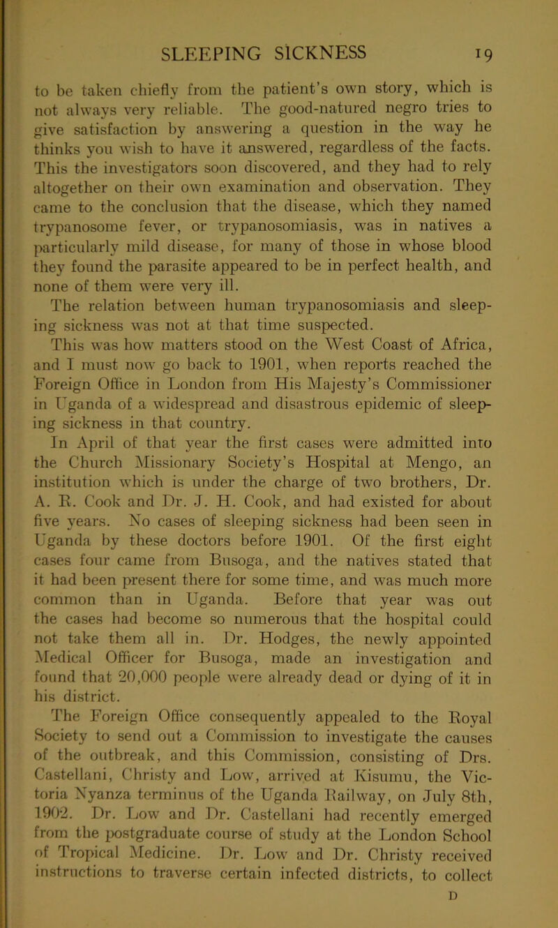 to be taken chiefly from the patient’s own story, which is not always very reliable. The good-natured negro tries to give satisfaction by answering a question in the way he thinks you wish to have it answered, regardless of the facts. This the investigators soon discovered, and they had to rely altogether on their own examination and observation. They came to the conclusion that the disease, which they named trypanosome fever, or trypanosomiasis, was in natives a particularly mild disease, for many of those in whose blood they found the parasite appeared to be in perfect health, and none of them were very ill. The relation between human trypanosomiasis and sleep- ing sickness was not at that time suspected. This was how matters stood on the West Coast of Africa, and I must now go back to 1901, when reports reached the Foreign Office in London from His Majesty’s Commissioner in Uganda of a widespread and disastrous epidemic of sleep- ing sickness in that country. In April of that year the first cases were admitted into the Church Missionary Society’s Hospital at Mengo, an institution which is under the charge of twro brothers, Dr. A. B. Cook and Dr. J. H. Cook, and had existed for about five years. No cases of sleeping sickness had been seen in Uganda by these doctors before 1901. Of the first eight cases four came from Busoga, and the natives stated that it had been present there for some time, and was much more common than in Uganda. Before that year was out the cases had become so numerous that the hospital could not take them all in. Dr. Hodges, the newly appointed Medical Officer for Busoga, made an investigation and found that 20,000 people were already dead or dying of it in his district. The Foreign Office consequently appealed to the Eoyal Society to send out a Commission to investigate the causes of the outbreak, and this Commission, consisting of Drs. Castellani, Christy and Low, arrived at Kisumu, the Vic- toria Xyanza terminus of the Uganda Eailway, on July 8th, 1902. Dr. Low and Dr. Castellani had recently emerged from the postgraduate course of study at the London School of Tropical Medicine. Dr. Low and Dr. Christy received instructions to traverse certain infected districts, to collect D