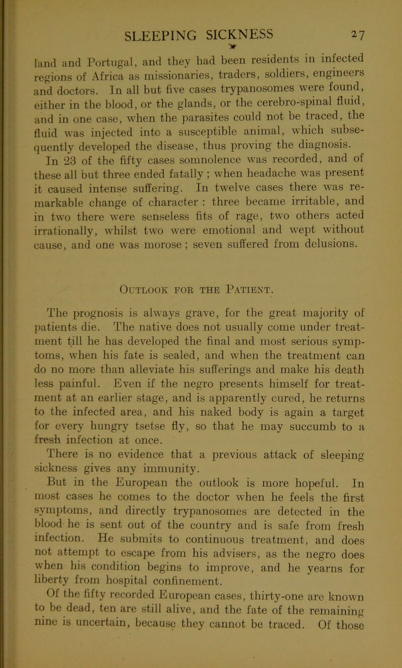 Hr land and Portugal, and they had been residents in infected regions of Africa as missionaries, traders, soldiers, engineers and doctors. In all but five cases trypanosomes were found, either in the blood, or the glands, or the cerebro-spinal fluid, and in one case, when the parasites could not be traced, the fluid was injected into a susceptible animal, which subse- quently developed the disease, thus proving the diagnosis. In 23 of the fifty cases somnolence was recorded, and of these all but three ended fatally ; when headache was present it caused intense suffering. In twelve cases there was re- markable change of character : three became irritable, and in two there were senseless fits of rage, two others acted irrationally, whilst two were emotional and wept without cause, and one was morose; seven suffered from delusions. Outlook for the Patient. The prognosis is always grave, for the great majority of patients die. The native does not usually come under treat- ment till he has developed the final and most serious symp- toms, when his fate is sealed, and when the treatment can do no more than alleviate his sufferings and make his death less painful. Even if the negro presents himself for treat- ment at an earlier stage, and is apparently cured, he returns to the infected area, and his naked body is again a target for every hungry tsetse fly, so that he may succumb to a fresh infection at once. There is no evidence that a previous attack of sleeping sickness gives any immunity. But in the European the outlook is more hopeful. In most cases he comes to the doctor when he feels the first symptoms, and directly trypanosomes are detected in the blood he is sent out of the country and is safe from fresh infection. He submits to continuous treatment, and does not attempt to escape from his advisers, as the negro does when his condition begins to improve, and he yearns for liberty from hospital confinement. 01 the fifty recorded European cases, thirty-one are known to be dead, ten are still alive, and the fate of the remaining nine is uncertain, because they cannot be traced. Of those