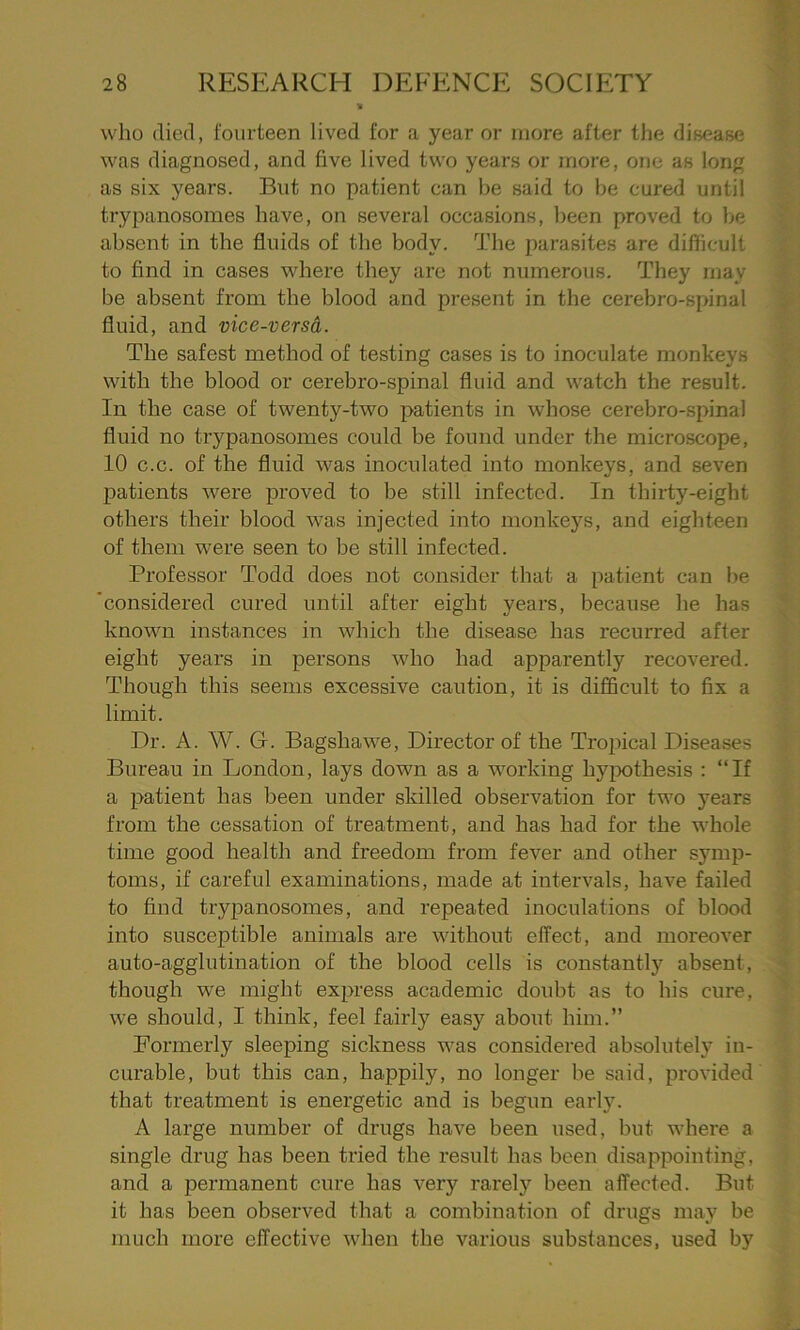 who died, fourteen lived for a year or more after the disease was diagnosed, and five lived two years or more, one as long as six years. But no patient can be said to be cured until trypanosomes have, on several occasions, been proved to be absent in the fluids of the body. The parasites are difficult to find in cases where they are not numerous. They may be absent from the blood and present in the cerebro-spinal fluid, and vice-versa. The safest method of testing cases is to inoculate monkeys with the blood or cerebro-spinal fluid and watch the result. In the case of twenty-two patients in whose cerebro-spinal fluid no trypanosomes could be found under the microscope, 10 c.c. of the fluid was inoculated into monkeys, and seven patients were proved to be still infected. In thirty-eight others their blood was injected into monkeys, and eighteen of them were seen to be still infected. Professor Todd does not consider that a patient can be 'considered cured until after eight years, because he has known instances in which the disease has recurred after eight years in persons who had apparently recovered. Though this seems excessive caution, it is difficult to fix a limit. Dr. A. W. G. Bagsliawe, Director of the Tropical Diseases Bureau in London, lays down as a working hypothesis : “If a patient has been under skilled observation for two years from the cessation of treatment, and has had for the whole time good health and freedom from fever and other symp- toms, if careful examinations, made at intervals, have failed to find trypanosomes, and repeated inoculations of blood into susceptible animals are without effect, and moreover auto-agglutination of the blood cells is constantly absent, though we might express academic doubt as to his cure, we should, 1 think, feel fairly easy about him.” Formerly sleeping sickness was considered absolutely in- curable, but this can, happily, no longer he said, provided that treatment is energetic and is begun early. A large number of drugs have been used, but where a single drug has been tried the result has been disappointing, and a permanent cure has very rarely been affected. But it has been observed that a combination of drugs may be much more effective when the various substances, used by