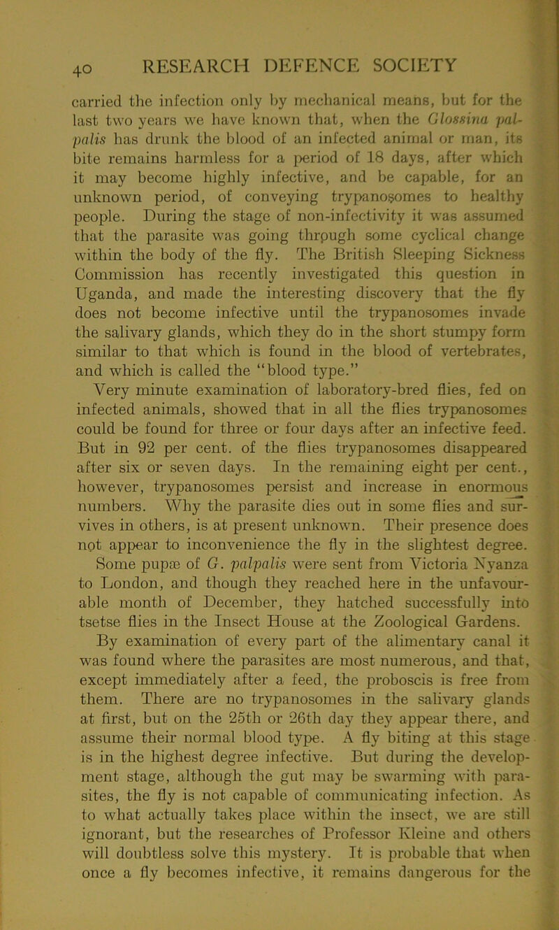 carried the infection only by mechanical means, hut for the last two years we have known that, when the Glossina pal- pal is has drunk the blood of an infected animal or man, its bite remains harmless for a period of 18 days, after which it may become highly infective, and be capable, for an unknown period, of conveying trypanosomes to healthy people. During the stage of non-infectivity it was assumed that the parasite was going thrpugh some cyclical change within the body of the fly. The British Sleeping Sickness Commission has recently investigated this question in Uganda, and made the interesting discovery that the fly does not become infective until the trypanosomes invade the salivary glands, which they do in the short stumpy form similar to that which is found in the blood of vertebrates, and which is called the “blood type.” Very minute examination of laboratory-bred flies, fed on infected animals, showed that in all the flies trypanosomes could be found for three or four days after an infective feed. But in 92 per cent, of the flies trypanosomes disappeared after six or seven days. In the remaining eight per cent., however, trypanosomes persist and increase in enormous numbers. Why the parasite dies out in some flies and sur- vives in others, is at present unknown. Their presence does not appear to inconvenience the fly in the slightest degree. Some pup® of G. palpalis were sent from Victoria Nyanza to London, and though they reached here in the unfavour- able month of December, they hatched successfully into tsetse flies in the Insect House at the Zoological Gardens. By examination of every part of the alimentary canal it was found where the parasites are most numerous, and that, except immediately after a feed, the proboscis is free from them. There are no trypanosomes in the salivary glands at first, but on the 25th or 26th day they appear there, and assume their normal blood type. A fly biting at this stage is in the highest degree infective. But during the develop- ment stage, although the gut may be swarming with para- sites, the fly is not capable of communicating infection. As to what actually takes place within the insect, we are still ignorant, but the researches of Professor Kleine and others will doubtless solve this mystery. It is probable that when once a fly becomes infective, it remains dangerous for the