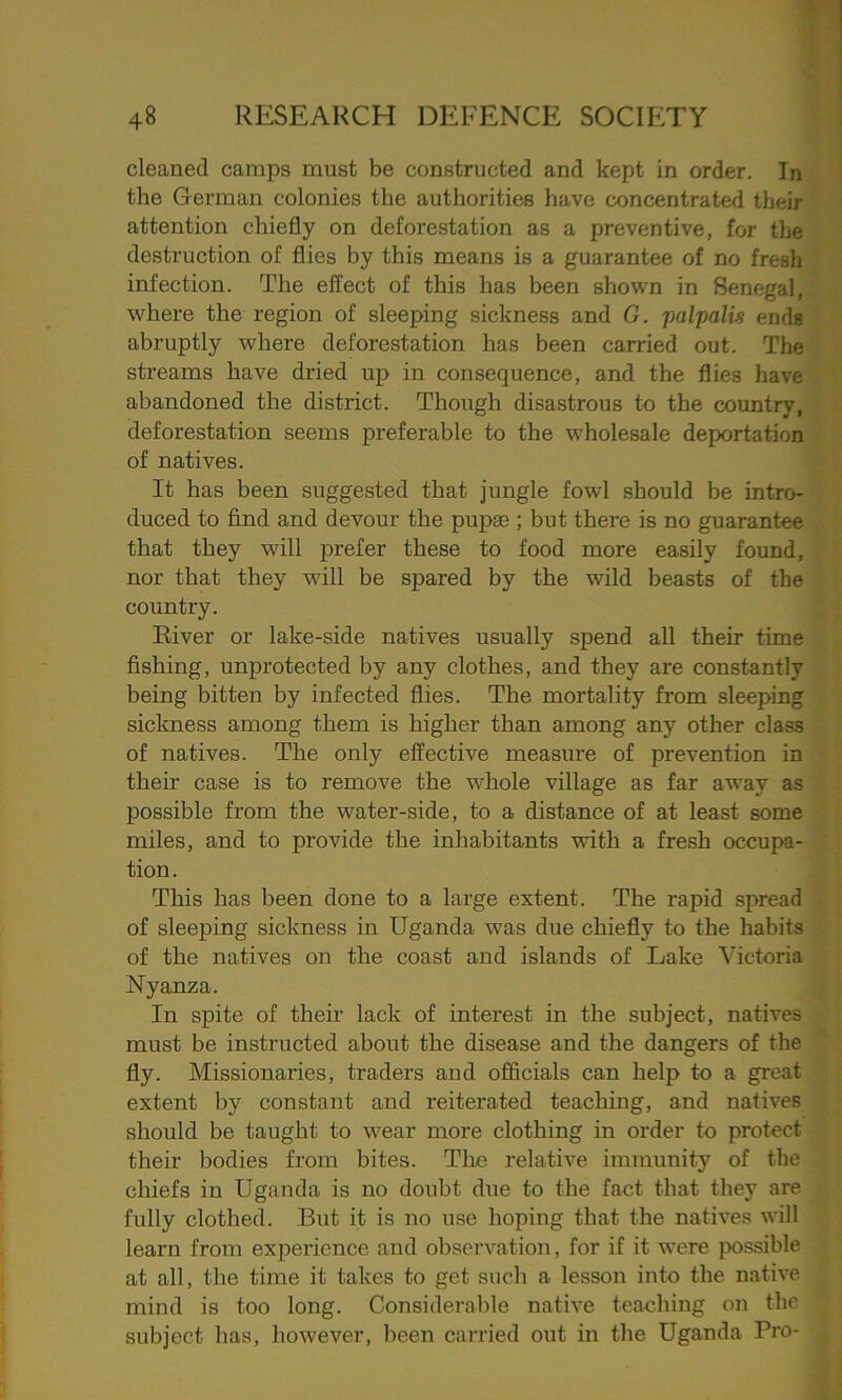cleaned camps must be constructed and kept in order. In the German colonies the authorities have concentrated their attention chiefly on deforestation as a preventive, for the destruction of flies by this means is a guarantee of no fresh infection. The effect of this has been shown in Senegal, where the region of sleeping sickness and G. palpalis ends abruptly where deforestation has been carried out. The streams have dried up in consequence, and the flies have abandoned the district. Though disastrous to the country, deforestation seems preferable to the wholesale deportation of natives. It has been suggested that jungle fowl should be intro- duced to find and devour the pupse ; but there is no guarantee that they will prefer these to food more easily found, nor that they will be spared by the wild beasts of the country. River or lake-side natives usually spend all their time fishing, unprotected by any clothes, and they are constantly being bitten by infected flies. The mortality from sleeping sickness among them is higher than among any other class of natives. The only effective measure of prevention in their case is to remove the whole village as far away as possible from the water-side, to a distance of at least some miles, and to provide the inhabitants with a fresh occupa- tion. This has been done to a large extent. The rapid spread of sleeping sickness in Uganda was due chiefly to the habits of the natives on the coast and islands of Lake Victoria Nyanza. In spite of their lack of interest in the subject, natives must be instructed about the disease and the dangers of the fly. Missionaries, traders and officials can help to a great extent by constant and reiterated teaching, and natives should be taught to wear more clothing in order to protect their bodies from bites. The relative immunity of the chiefs in Uganda is no doubt due to the fact that they are fully clothed. But it is no use hoping that the natives will learn from experience and observation, for if it were possible at all, the time it takes to get such a lesson into the native mind is too long. Considerable native teaching on the subject has, however, been carried out in the Uganda Pro-