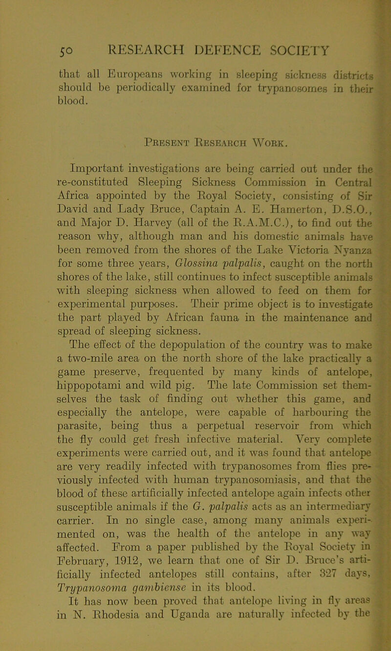 that all Europeans working in sleeping sickness districts should be periodically examined for trypanosomes in their blood. Present Research Work. Important investigations are being carried out under the re-constituted Sleeping Sickness Commission in Central Africa appointed by the Royal Society, consisting of Sir David and Lady Bruce, Captain A. E. Hamerton, D.S.O., and Major D. Harvey (all of the R.A.M.C.), to find out the reason why, although man and his domestic animals have been removed from the shores of the Lake Victoria Nyanza for some three years, Glossina palpalis, caught on the north shores of the lake, still continues to infect susceptible animals with sleeping sickness when allowed to feed on them for experimental purposes. Their prime object is to investigate the part played by African fauna in the maintenance and spread of sleeping sickness. The effect of the depopulation of the country was to make a two-mile area on the north shore of the lake practically a game preserve, frequented by many kinds of antelope, hippopotami and wild pig. The late Commission set them- selves the task of finding out whether this game, and especially the antelope, were capable of harbouring the parasite, being thus a perpetual reservoir from which the fly could get fresh infective material. Very complete experiments were carried out, and it was found that antelope are very readily infected with trypanosomes from flies pre- viously infected with human trypanosomiasis, and that the blood of these artificially infected antelope again infects other susceptible animals if the G. palpalis acts as an intermediary carrier. In no single case, among many animals experi- mented on, was the health of the antelope in any wav affected. From a paper published by the Royal Society in February, 1912, we learn that one of Sir D. Bruce’s arti- ficially infected antelopes still contains, after 327 days, Trypanosoma gambiense in its blood. It has now been proved that antelope living in fly areas in N. Rhodesia and Uganda are naturally infected by the