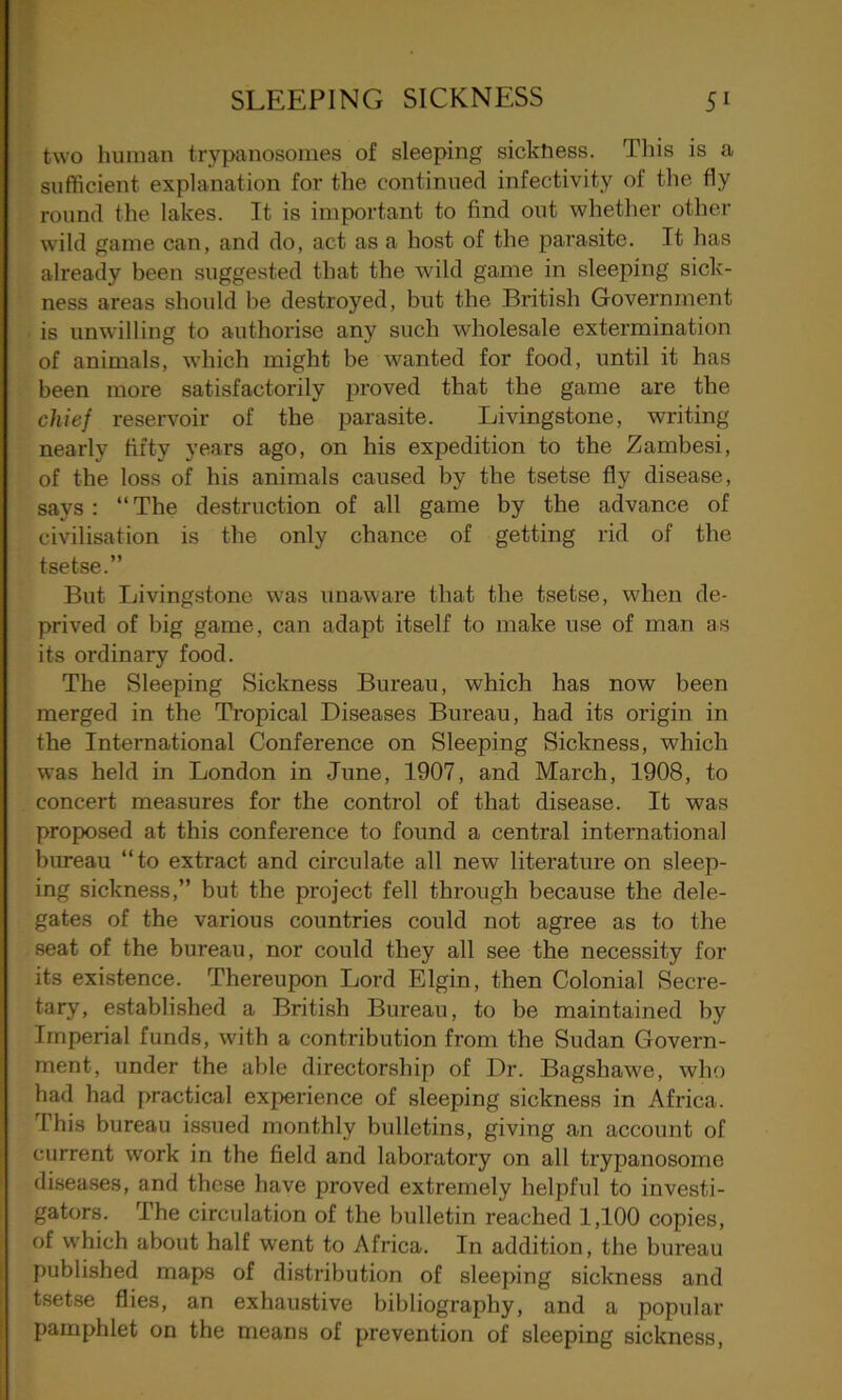 two human trypanosomes of sleeping siclthess. This is a sufficient explanation for the continued infectivity of the fly round the lakes. It is important to find out whether other wild game can, and do, act as a host of the parasite. It has already been suggested that the wild game in sleeping sick- ness areas should be destroyed, but the British Government is unwilling to authorise any such wholesale extermination of animals, which might be wanted for food, until it has been more satisfactorily proved that the game are the chief reservoir of the parasite. Livingstone, writing nearly fifty years ago, on his expedition to the Zambesi, of the loss of his animals caused by the tsetse fly disease, says : “The destruction of all game by the advance of civilisation is the only chance of getting rid of the tsetse.” But Livingstone was unaware that the tsetse, when de- prived of big game, can adapt itself to make use of man as its ordinary food. The Sleeping Sickness Bureau, which has now been merged in the Tropical Diseases Bureau, had its origin in the International Conference on Sleeping Sickness, which was held in London in June, 1907, and March, 1908, to concert measures for the control of that disease. It was proposed at this conference to found a central international bureau “to extract and circulate all new literature on sleep- ing sickness,” but the project fell through because the dele- gates of the various countries could not agree as to the seat of the bureau, nor could they all see the necessity for its existence. Thereupon Lord Elgin, then Colonial Secre- tary, established a British Bureau, to be maintained by Imperial funds, with a contribution from the Sudan Govern- ment, under the able directorship of Dr. Bagshawe, who had had practical experience of sleeping sickness in Africa. This bureau issued monthly bulletins, giving an account of current work in the field and laboratory on all trypanosome diseases, and these have proved extremely helpful to investi- gators. The circulation of the bulletin reached 1,100 copies, of which about half went to Africa. In addition, the bureau published maps of distribution of sleeping sickness and tsetse flies, an exhaustive bibliography, and a popular pamphlet on the means of prevention of sleeping sickness,