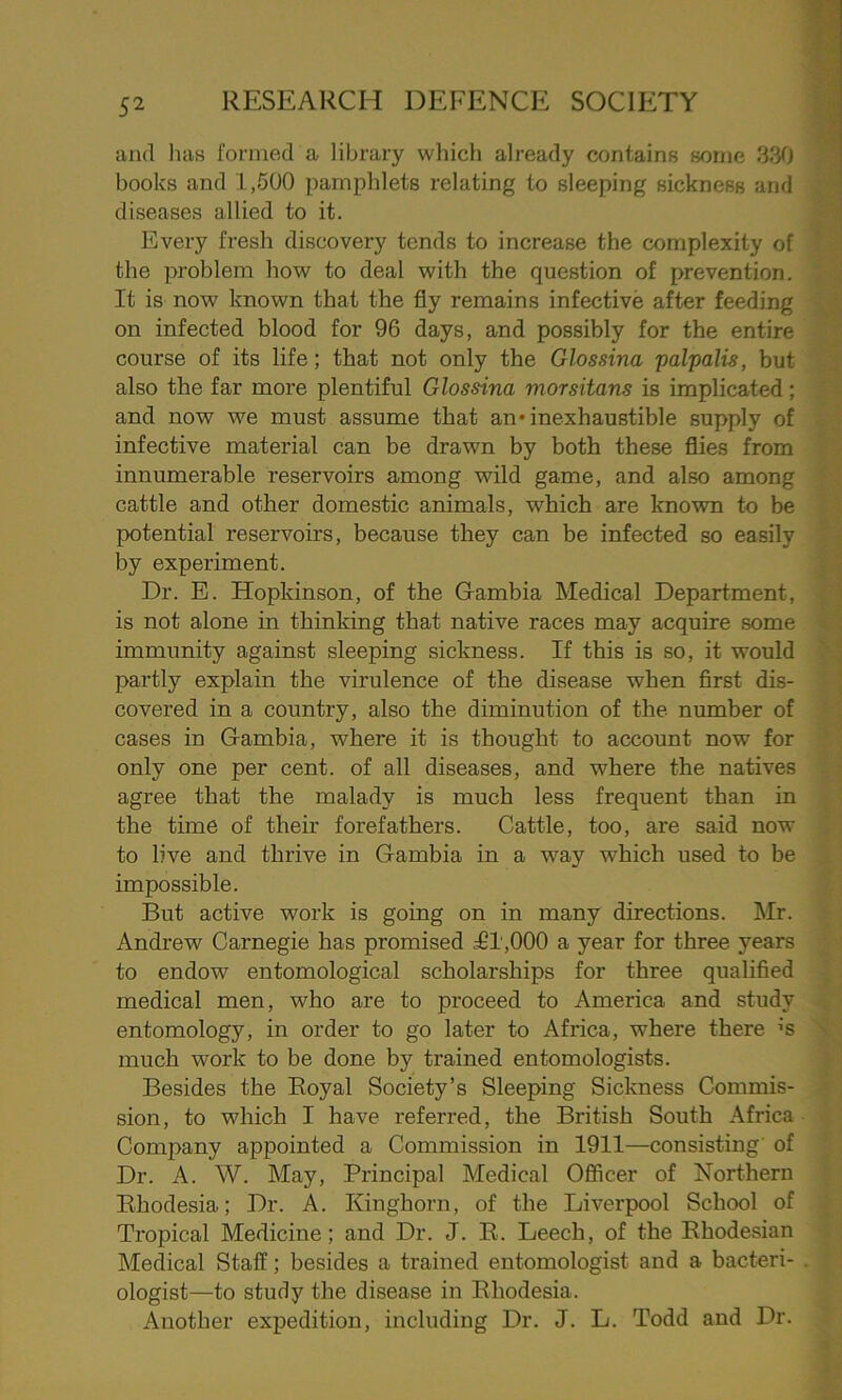 and has formed a library which already contains some 330 books and 1,500 pamphlets relating to sleeping sickness and diseases allied to it. Every fresh discovery tends to increase the complexity of the problem how to deal with the question of prevention. It is now known that the fly remains infective after feeding on infected blood for 96 days, and possibly for the entire course of its life; that not only the Glossina palpalis, but also the far more plentiful Glossina morsitans is implicated; and now we must assume that an* inexhaustible supply of infective material can be drawn by both these flies from innumerable reservoirs among wild game, and also among cattle and other domestic animals, which are known to be potential reservoirs, because they can be infected so easily by experiment. Dr. E. Hopkinson, of the Gambia Medical Department, is not alone in thinking that native races may acquire some immunity against sleeping sickness. If this is so, it would partly explain the virulence of the disease when first dis- covered in a country, also the diminution of the number of cases in Gambia, where it is thought to account now for only one per cent, of all diseases, and where the natives agree that the malady is much less frequent than in the time of their forefathers. Cattle, too, are said now to live and thrive in Gambia in a way which used to be impossible. But active work is going on in many directions. Mr. Andrew Carnegie has promised ^91,000 a year for three years to endow entomological scholarships for three qualified medical men, who are to proceed to America and study entomology, in order to go later to Africa, where there ’S much work to be done by trained entomologists. Besides the Royal Society’s Sleeping Sickness Commis- sion, to which I have referred, the British South Africa Company appointed a Commission in 1911—consisting of Dr. A. W. May, Principal Medical Officer of Northern Rhodesia; Dr. A. Kinghorn, of the Liverpool School of Tropical Medicine; and Dr. J. R. Leech, of the Rhodesian Medical Staff; besides a trained entomologist and a bacteri- ologist—to study the disease in Rhodesia. Another expedition, including Dr. J. L. Todd and Dr.