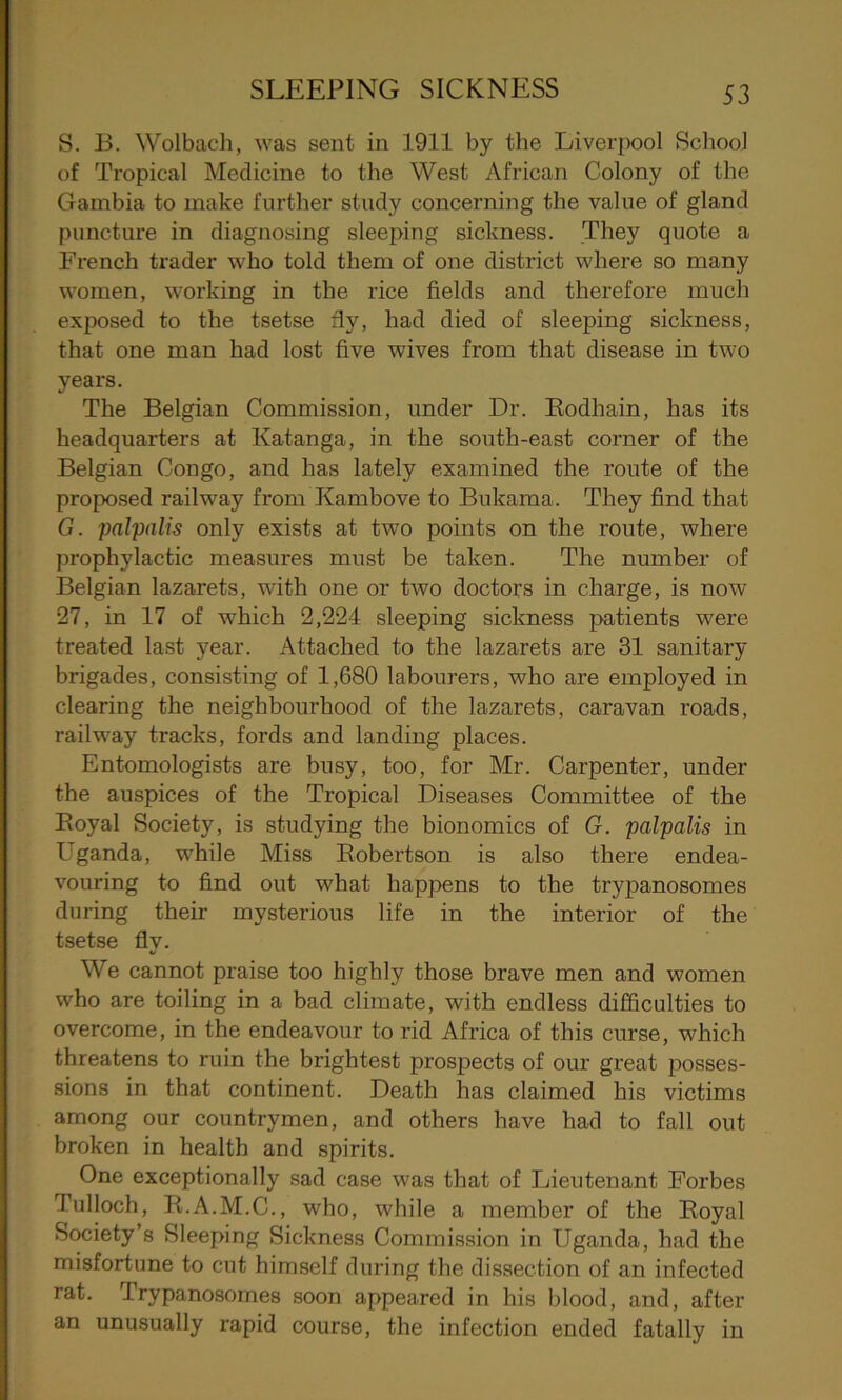 S. B. Wolbach, was sent in 1911 by the Liverpool School of Tropical Medicine to the West African Colony of the Gambia to make further study concerning the value of gland puncture in diagnosing sleeping sickness. They quote a French trader who told them of one district where so many women, working in the rice fields and therefore much exposed to the tsetse fiy, had died of sleeping sickness, that one man had lost five wives from that disease in two years. The Belgian Commission, under Dr. Rodhain, has its headquarters at Katanga, in the south-east corner of the Belgian Congo, and has lately examined the route of the proposed railway from Kambove to Bukama. They find that G. palpalis only exists at two points on the route, where prophylactic measures must be taken. The number of Belgian lazarets, with one or two doctors in charge, is now 27, in 17 of which 2,224 sleeping sickness patients were treated last year. Attached to the lazarets are 31 sanitary brigades, consisting of 1,680 labourers, who are employed in clearing the neighboui’hood of the lazarets, caravan roads, railway tracks, fords and landing places. Entomologists are busy, too, for Mr. Carpenter, under the auspices of the Tropical Diseases Committee of the Royal Society, is studying the bionomics of G. palpalis in Uganda, while Miss Robertson is also there endea- vouring to find out what happens to the trypanosomes during their mysterious life in the interior of the tsetse fly. We cannot praise too highly those brave men and women who are toiling in a bad climate, with endless difficulties to overcome, in the endeavour to rid Africa of this curse, which threatens to ruin the brightest prospects of our great posses- sions in that continent. Death has claimed his victims among our countrymen, and others have had to fall out broken in health and spirits. One exceptionally sad case was that of Lieutenant Forbes Tulloch, R.A.M.C., who, while a member of the Royal Society’s Sleeping Sickness Commission in Uganda, had the misfortune to cut himself during the dissection of an infected rat. Trypanosomes soon appeared in his blood, and, after an unusually rapid course, the infection ended fatally in