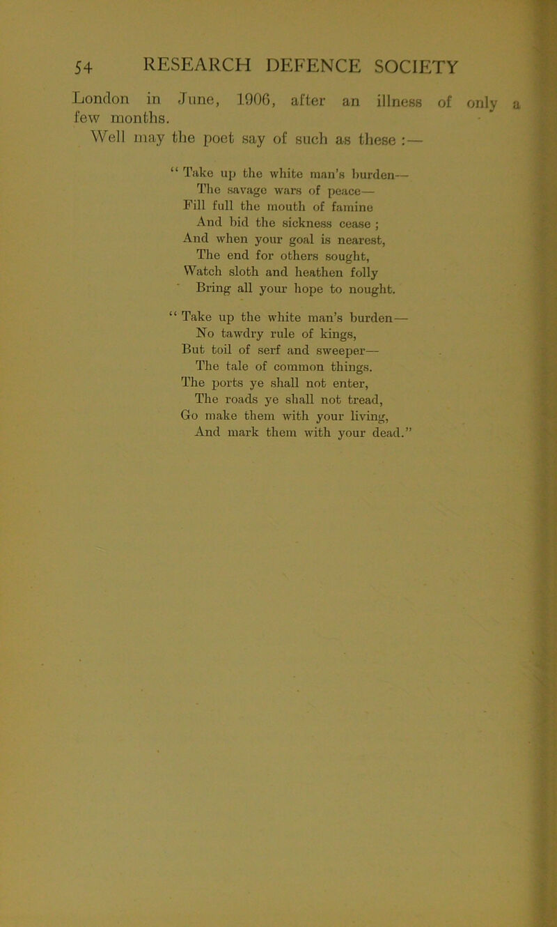 London in June, 1906, after an illness of few months. Well may the poet say of such as these :— “ Take up the white man’s burden— The savage wars of peace— Fill full the mouth of famine And bid the sickness cease ; And when your goal is nearest, The end for others sought, Watch sloth and heathen folly Bring all your hope to nought. “ Take up the white man’s burden— No tawdry rule of kings, But toil of serf and sweeper— The tale of common things. The ports ye shall not enter, The roads ye shall not tread, Go make them with your living, And mark them with your dead.” only a