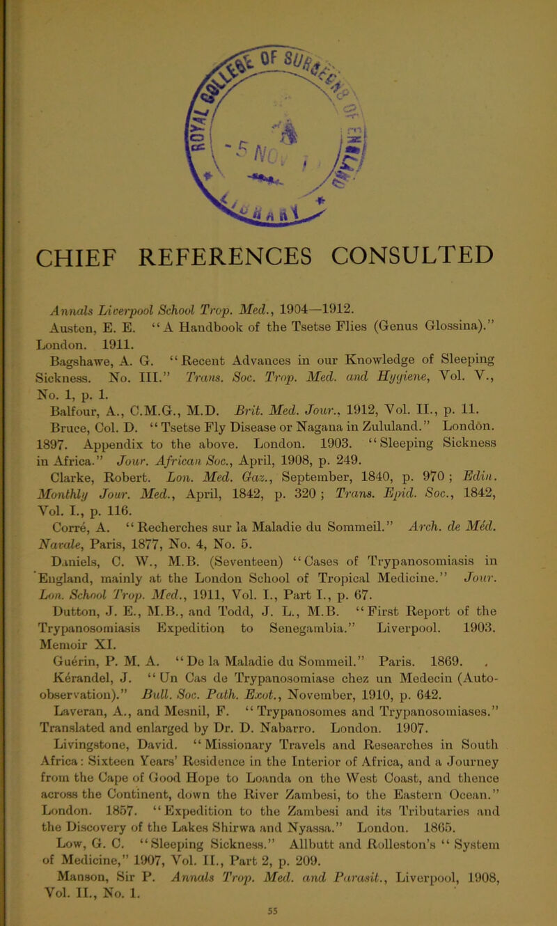 CHIEF REFERENCES CONSULTED Annals Liverpool School Trap. Med., 1904—1912. Austen, E. E. “A Handbook of the Tsetse Flies (Genus Glossina).” London. 1911. Bagshawe, A. G. “Recent Advances in our Knowledge of Sleeping Sickness. No. III.” Trans. Soc. Trap. Med. and Hyyiene, Vol. V., No. 1, p. 1. Balfour, A., C.M.G., M.D. Brit. Med. Jour., 1912, Vol. II., p. 11. Bruce, Col. D. “ Tsetse Fly Disease or Nagana in Zululand.” London. 1897. Appendix to the above. London. 1903. “Sleeping Sickness in Africa.” Jour. African Soc., April, 1908, p. 249. Clarke, Robert. Lon. Med. Gaz., September, 1840, p. 970 ; Edin. Monthly Jour. Med., April, 1842, p. 320 ; Trans. Epid. Soc., 1842, Vol. I., p. 116. Corre, A. “Recherches sur la Maladie du Sommeil.” Arch, de Med. Navale, Paris, 1877, No. 4, No. 5. Daniels, C. W., M.B. (Seventeen) “Cases of Trypanosomiasis in England, mainly at the London School of Tropical Medicine.” Jour. Lon. School Trop. Med., 1911, Vol. I., Part I., p. 67. Dutton, J. E., M.B., and Todd, J. L., M.B. “First Report of the Trypanosomiasis Expedition to Senegambia.” Liverpool. 1903. Memoir XI. Guerin, P. M. A. “ De la Maladie du Sommeil.” Paris. 1869. Kerandel, J. “ Un Cas de Trypanosomiase chez un Medeein (Auto- observation).” Bull. Soc. Path. Exot., November, 1910, p. 642. Laveran, A., and Mesnil, F. “ Trypanosomes and Trypanosomiases.” Translated and enlarged by Dr. D. Nabarro. London. 1907. Livingstone, David. “ Missionary Travels and Researches in South Africa: Sixteen Years’ Residence in the Interior of Africa, and a Journey from the Cape of Good Hope to Loanda on the West Coast, and thence across the Continent, down the River Zambesi, to the Eastern Ocean.” London. 1857. “Expedition to the Zambesi and its Tributaries and the Discovery of the Lakes Shirwa and Nyassa.” London. 1865. Low, G. C. “Sleeping Sickness.” Allbutt and Rolleston’s “ System of Medicine,” 1907, Vol. II., Part 2, p. 209. Manson, Sir P. Annals Trop. Med. and Parasit., Liverpool, 1908, Vol. II., No. 1.