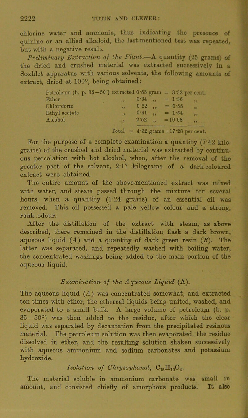 chlorine water and ammonia, thus indicating the presence of quinine or an allied alkaloid, the last-mentioned test was repeated, but with a negative result. Preliminary Extraction of the Plant.—A quantity (25 grams) of the dried and crushed material was extracted successively in a Soxhlet apparatus with various solvents, the following amounts of extract, dried at 100°, being obtained: Petroleum (b. p. 35—50°) extracted 0-83 gram = 3'32 per cent. 0-34 „ = 1 -36 0'22 „ = 0 88 0-41 „ = 1-64 2'52 „ =10-08 ,, Total = 4-32 grams = 17 28 per cent. For the purpose of a complete examination a quantity (7’42 kilo- grams) of the crushed and dried material was extracted by continu- ous percolation with hot alcohol, when, after the removal of the greater part of the solvent, 2'17 kilograms of a dark-coloured extract were obtained. The entire amount of the above-mentioned extract was mixed with water, and steam passed through the mixture for several hours, when a quantity (1‘24 grams) of an essential oil was removed. This oil possessed a pale yellow colour and a strong, rank, odour. After the distillation of the extract with steam, as above described, there remained in the distillation flask a dark brown, aqueous liquid (A) and a quantity of dark green resin (B). The latter was separated, and repeatedly washed with boiling water, the concentrated washings being added to the main portion of the aqueous liquid. Examination of the Aqueous Liquid (A). The aqueous liquid (A) was concentrated somewhat, and extracted ten times with ether, the ethereal liquids being united, washed, and evaporated to a small bulk. A large volume of petroleum (b. p. 35—50°) was then added to the residue, after which the clear liquid was separated by decantation from the precipitated resinous material. The petroleum solution was then evaporated, the residue dissolved in ether, and the resulting solution shaken successively with aqueous ammonium and sodium carbonates and potassium hydroxide. Isolation of Chrysophanol, Ci5H10O4. The material soluble in ammonium carbonate was small in amount, and consisted chiefly of amorphous products. It also Chloroform Ethyl acetate Alcohol
