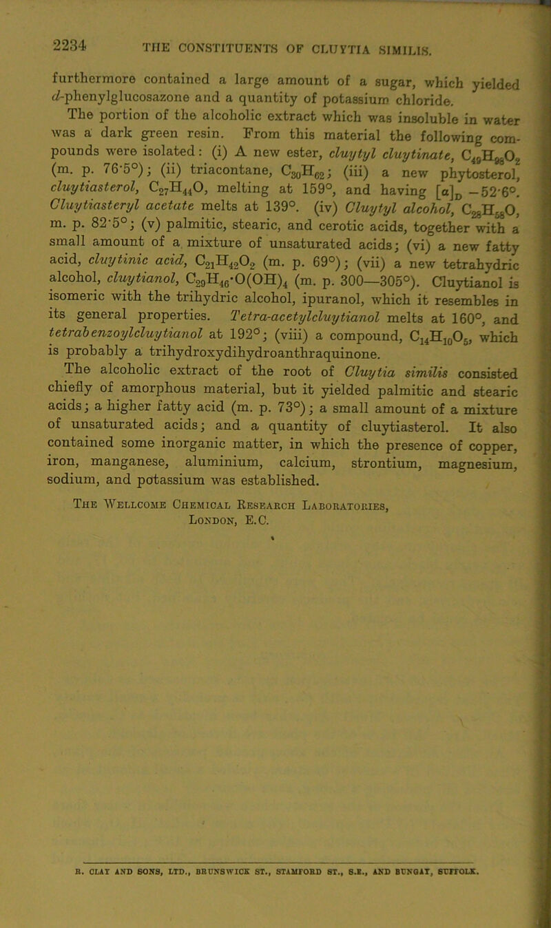 furthermore contained a large amount of a sugar, which yielded c/-phenylglucosazone and a quantity of potassium chloride. The portion of the alcoholic extract which was insoluble in water was a dark green resin. From this material the following com- pounds were isolated: (i) A new ester, cluytyl cluytinate, C49H9802 (m. p. 76-5°); (ii) triacontane, C^H^; (iii) a new phytosterol, cluytiasterol, C27H44O, melting at 159°, and having [a]D — 52'6°. Cluytiasteryl acetate melts at 139°. (iv) Cluytyl alcohol, C^H^O, m. p. 82‘5°; (v) palmitic, stearic, and cerotic acids, together with a small amount of a mixture of unsaturated acids; (vi) a new fatty acid, clvytinic acid, (m. p. 69°); (vii) a new tetrahydric alcohol, cluytianol, C29H46-0(0H)4 (m. p. 300—305°). Cluytianol is isomeric with the trihydric alcohol, ipuranol, which it resembles in its general properties. Tetra-acetylcluytianol melts at 160°, and tetrabenzoylcluyHanoi at 192°; (viii) a compound, C14H10O5, which is probably a trihydroxydihydroanthraquinone. The alcoholic extract of the root of Cluytia similis consisted chiefly of amorphous material, but it yielded palmitic and stearic acids; a higher fatty acid (m. p. 73°); a small amount of a mixture of unsaturated acids; and a quantity of cluytiasterol. It also contained some inorganic matter, in which the presence of copper, iron, manganese, aluminium, calcium, strontium, magnesium, sodium, and potassium was established. The Wellcome Chemical Research Laboratories, London, E.C. B. CLAY AND SONS, LTD., BBONSWICK ST., STAMTORD ST., S.E., AND BDNGAT, SCITOLK.