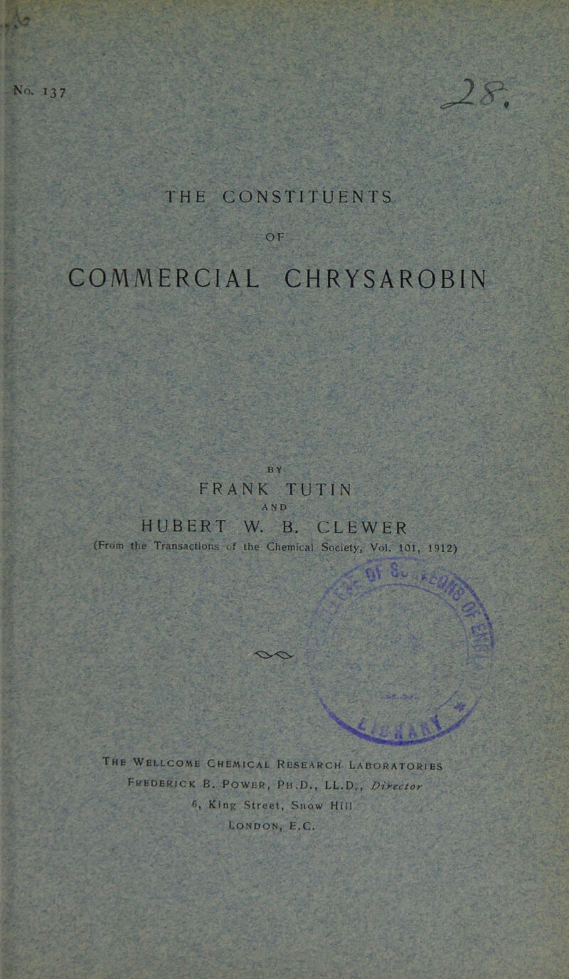 THE CONSTITUENTS A No. 137 OF COMMERCIAL CHRYSAR0B1N B Y FRANK TUTIN AND HUBERT W. B. CLEWER (From the Transactions of the Chemical Society, Vol. 101, 1912) 1 The Wellcome Chemical Research Laboratories Frederick B. Power, Ph.D., LL.D., Director 6, King Street, Snow Hill London, fc'.C.