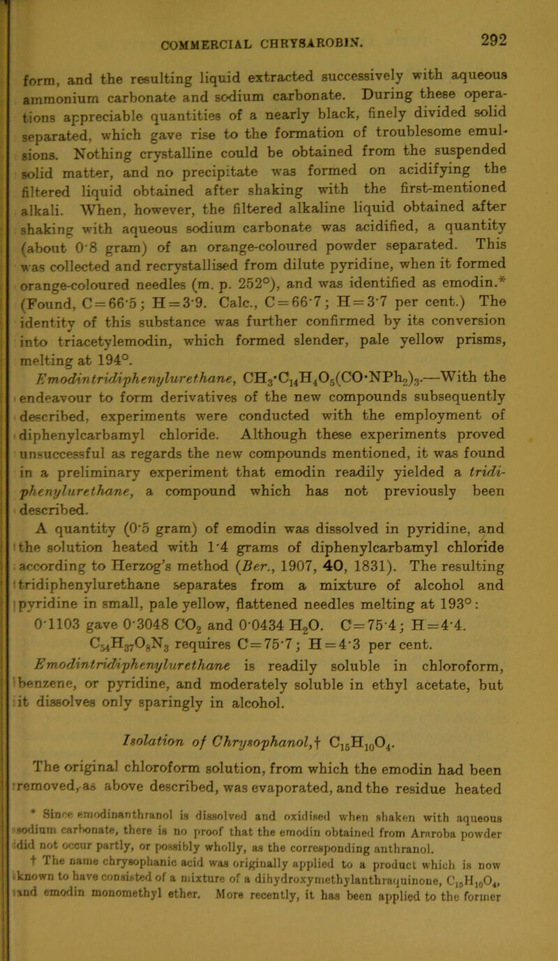 form, and the resulting liquid extracted successively with aqueous ammonium carbonate and sodium carbonate. During these opera- tions appreciable quantities of a nearly black, finely divided solid separated, which gave rise to the formation of troublesome emul- sions. Nothing crystalline could be obtained from the suspended solid matter, and no precipitate was formed on acidifying the filtered liquid obtained after shaking with the first-mentioned alkali. When, however, the filtered alkaline liquid obtained after shaking with aqueous sodium carbonate was acidified, a quantity (about 0 8 gram) of an orange-coloured powder separated. This was collected and recrystallised from dilute pyridine, when it formed orange-coloured needles (m. p. 252°), and was identified as emodin.* (Found, C = 66-5; H = 3-9. Calc., C = 66'7; H = 3 7 per cent.) The identity of this substance was further confirmed by its conversion into triacetylemodin, which formed slender, pale yellow prisms, melting at 194°. Emodi.ntridiphenylurethane, G'H-f C^H^C^fCO-NPho).).—With the endeavour to form derivatives of the new compounds subsequently described, experiments were conducted with the employment of diphenylcarbamyl chloride. Although these experiments proved unsuccessful as regards the new compounds mentioned, it was found in a preliminary experiment that emodin readily yielded a tridi- phenylur ethane, a compound which has not previously been described. A quantity (0'5 gram) of emodin was dissolved in pyridine, and the solution heated with 1‘4 grams of diphenylcarbamyl chloride according to Herzog’s method (Ber., 1907, 40, 1831). The resulting ■ tridiphenylurethane separates from a mixture of alcohol and pyridine in small, pale yellow, flattened needles melting at 193°: 0-1103 gave 0 3048 C02 and 0-0434 H20. C=75 4; H = 4‘4. C^H^OgNg requires C = 757; H = 43 per cent. Emodintridiphenylur ethane is readily soluble in chloroform, benzene, or pyridine, and moderately soluble in ethyl acetate, but it dissolves only sparingly in alcohol. Isolation of Chryeophanol,\ C15H]0O4. The original chloroform solution, from which the emodin had been removed, as above described, was evaporated, and the residue heated Since emodinanthranol is dissolved and oxidised when shaken with aqueous sodium carbonate, there is no proof that the emodin obtained from Arnroba powder :did not occur partly, or possibly wholly, as the corresponding anthranol. t The name chrysophanic acid was origiually applied to a product which is now known to have consisted of a mixture of a dihydroxyniethylanthraquinone, C15H10O4, und emodin monomethyl ether. More recently, it has been applied to the former