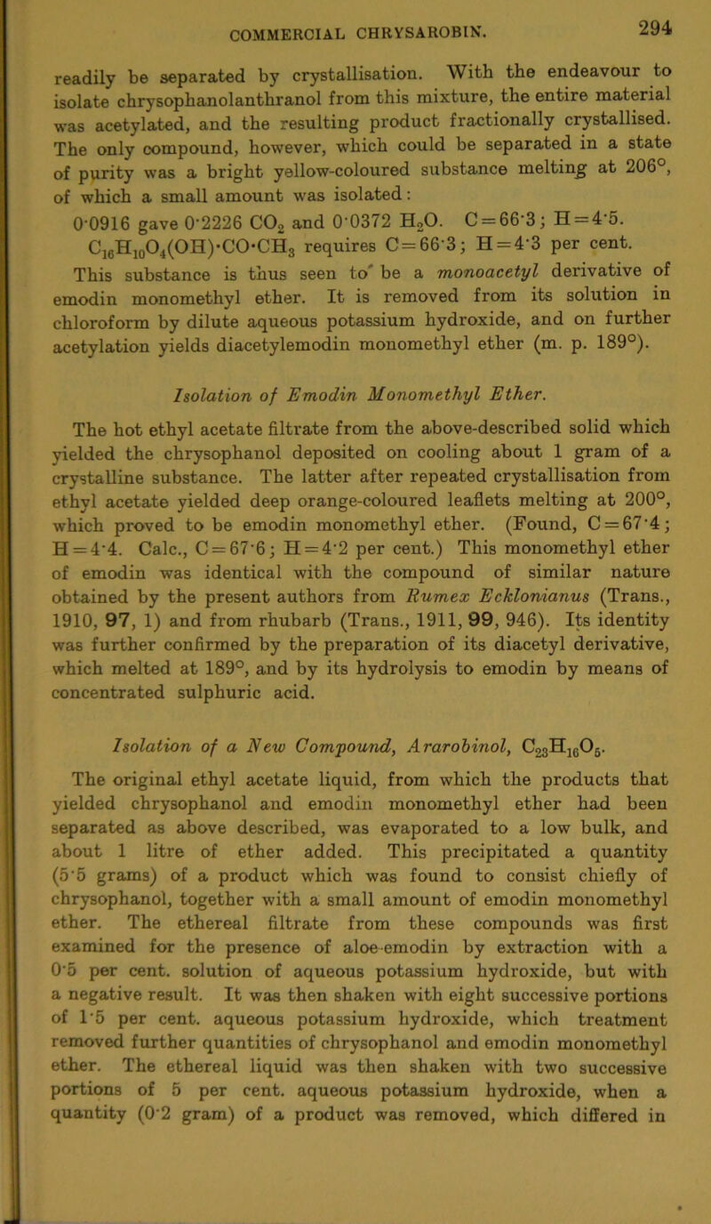 readily be separated by crystallisation. With the endeavour to isolate chrysophanolanthranol from this mixture, the entire material was acetylated, and the resulting product fractionally crystallised. The only compound, however, which could be separated in a state of purity was a bright yellow-coloured substance melting at 206 , of which a small amount was isolated: 0-0916 gave 0’2226 C02 and 0 0372 H20. C = 66’3; H = 4’5. C16H10O4(OH)-CO-CH3 requires C=66'3; H = 43 per cent. This substance is thus seen to be a monoacetyl derivative of emodin monomethyl ether. It is removed from its solution in chloroform by dilute aqueous potassium hydroxide, and on further acetylation yields diacetylemodin monomethyl ether (m. p. 189°). Isolation of Emodin Monomethyl Ether. The hot ethyl acetate filtrate from the above-described solid which yielded the chrysophanol deposited on cooling about 1 gram of a crystalline substance. The latter after repeated crystallisation from ethyl acetate yielded deep orange-coloured leaflets melting at 200°, which proved to be emodin monomethyl ether. (Found, C = 674; H = 4‘4. Calc., C = 67'6; H = 4'2 per cent.) This monomethyl ether of emodin was identical with the compound of similar nature obtained by the present authors from Rumex Ecklonianus (Trans., 1910, 97, 1) and from rhubarb (Trans., 1911, 99, 946). Its identity was further confirmed by the preparation of its diacetyl derivative, which melted at 189°, and by its hydrolysis to emodin by means of concentrated sulphuric acid. Isolation of a New Compound, Ararobinol, C^HujOg. The original ethyl acetate liquid, from which the products that yielded chrysophanol and emodin monomethyl ether had been separated as above described, was evaporated to a low bulk, and about 1 litre of ether added. This precipitated a quantity (5'5 grams) of a product which was found to consist chiefly of chrysophanol, together with a small amount of emodin monomethyl ether. The ethereal filtrate from these compounds was first examined for the presence of aloe emodin by extraction with a 0'5 per cent, solution of aqueous potassium hydroxide, but with a negative result. It was then shaken with eight successive portions of l-5 per cent, aqueous potassium hydroxide, which treatment removed further quantities of chrysophanol and emodin monomethyl ether. The ethereal liquid was then shaken with two successive portions of 5 per cent, aqueous potassium hydroxide, when a quantity (0 2 gram) of a product was removed, which differed in