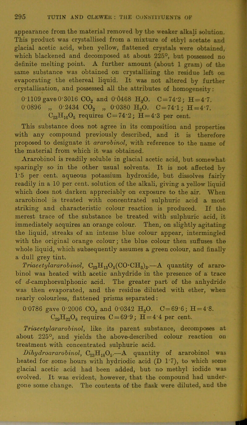 appearance from the material removed by the weaker alkali solution. This product was crystallised from a mixture of ethyl acetate and glacial acetic acid, when yellow, flattened crystals were obtained, which blackened and decomposed at about 225°, but possessed no definite melting point. A further amount (about 1 gram) of the same substance was obtained on crystallising the residue left on evaporating the ethereal liquid. It was not altered by further crystallisation, and possessed all the attributes of homogeneity: 0T109 gave 0-3016 C02 and 0'0468 H20. C = 74’2; H = 47. 0-0896 „ 0-2434 C02 „ 0-0380 H20. C=74\L; H = 4‘7. C23Hj605 requires C = 74-2; H = 4'3 per cent. This substance does not agree in its composition and properties with any compound previously described, and it is therefore proposed to designate it ararobinol, with reference to the name of the material from which it was obtained. Ararobinol is readily soluble in glacial acetic acid, but somewhat sparingly so in the other usual solvents. It is not affected by 1'5 per cent, aqueous potassium hydroxide, but dissolves fairly readily in a 10 per cent, solution of the alkali, giving a yellow liquid which does not dai'ken appreciably on exposure to the air. When ararobinol is treated with concentrated sulphuric acid a most striking and characteristic colour reaction is produced. If the merest trace of the substance be treated with sulphuric acid, it immediately acquires an orange colour. Then, on slightly agitating the liquid, streaks of an intense blue colour appear, intermingled with the original orange colour; the blue colour then suffuses the whole liquid, which subsequently assumes a green colour, and finally a dull grey tint. Triacetylararobinol, C23H1306(C0,CH3)3.—A quantity of araro- binol was heated with acetic anhydride in the presence of a trace of c7-camphorsulphonic acid. The greater part of the anhydride was then evaporated, and the residue diluted with ether, when nearly colourless, flattened prisms separated: 0-0786 gave 0-2006 C02 and 0’0342 H20. C= 69 6; H = 48. C^H^Og requires C = 69-9; H = 44 per cent. Triacetylararobinol, like its parent substance, decomposes at about 225°, and yields the above-described colour reaction on treatment with concentrated sulphuric acid. Dihydroararobinol, C23H1805.—A quantity of ararobinol was heated for some hours with hydriodic acid (D 17), to which some glacial acetic acid had been added, but no methyl iodide was evolved. It was evident, however, that the compound had under- gone some change. The contents of the flask were diluted, and the