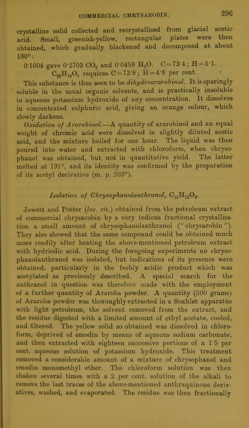 29G crystalline solid collected and recrystallised from glacial acetic acid. Small, greenish-yellow, rectangular plates were then obtained, which gradually blackened and decomposed at about 180°: 0 1004 gave 0'2703 C02 and 0‘0458 H20. C = 73'4; H = 5'l- C23Hi8°5 requires-C = 73'8; H = 4'8 per cent. This substance is thus seen to be dihydroararobinol. It is sparingly soluble in the usual organic solvents, and is practically insoluble in aqueous potassium hydroxide of any concentration. It dissolves in concentrated sulphuric acid, giving an orange colour, which slowly darkens. Oxidation of Ararobinol.—A quantity of ararobinol and an equal weight of chromic acid were dissolved in slightly diluted acetic acid, and the mixture boiled for one hour. The liquid was then poured into water and extracted with chloroform, when chryso- phanol was obtained, but not in quantitative yield. The latter melted at 191°, and its identity was confirmed by the preparation of its acetyl derivative (m. p. 203°). Isolation of Chrysophanolanthranol, C15H1203. Jowett and Potter (loc. cit.) obtained from the petroleum extract of commercial chrysarobin by a very tedious fractional crystallisa- tion a small amount of chrysophanolanthranol (“chrysarobin”). They also showed that the same compound could be obtained much more readily after heating the above-mentioned petroleum extract with hydriodic acid. During the foregoing experiments no chryso- phanolanthranol was isolated, but indications of its presence were obtained, particularly in the feebly acidic product which was acetylated as previously described. A special search for the anthranol in question was therefore made with the employment of a further quantity of Araroba powder. A quantity (500 grams) of Araroba powder was thoroughly extracted in a Soxhlet apparatus with light petroleum, the solvent removed from the extract, and the residue digested with a limited amount of ethyl acetate, cooled, and filtered. The yellow solid so obtained was dissolved in chloro- form, deprived of emodin by means of aqueous sodium carbonate, and then extracted with eighteen successive portions of a 1'5 per cent, aqueous solution of potassium hydroxide. This treatment removed a considerable amount of a mixture of chrysophanol and emodin monomethyl ether. The chloroform solution was then shaken several times with a 2 per cent, solution of the alkali to remove the last traces of the above-mentioned anthraquinone deriv- atives, washed, and evaporated. The residue was then fractionally