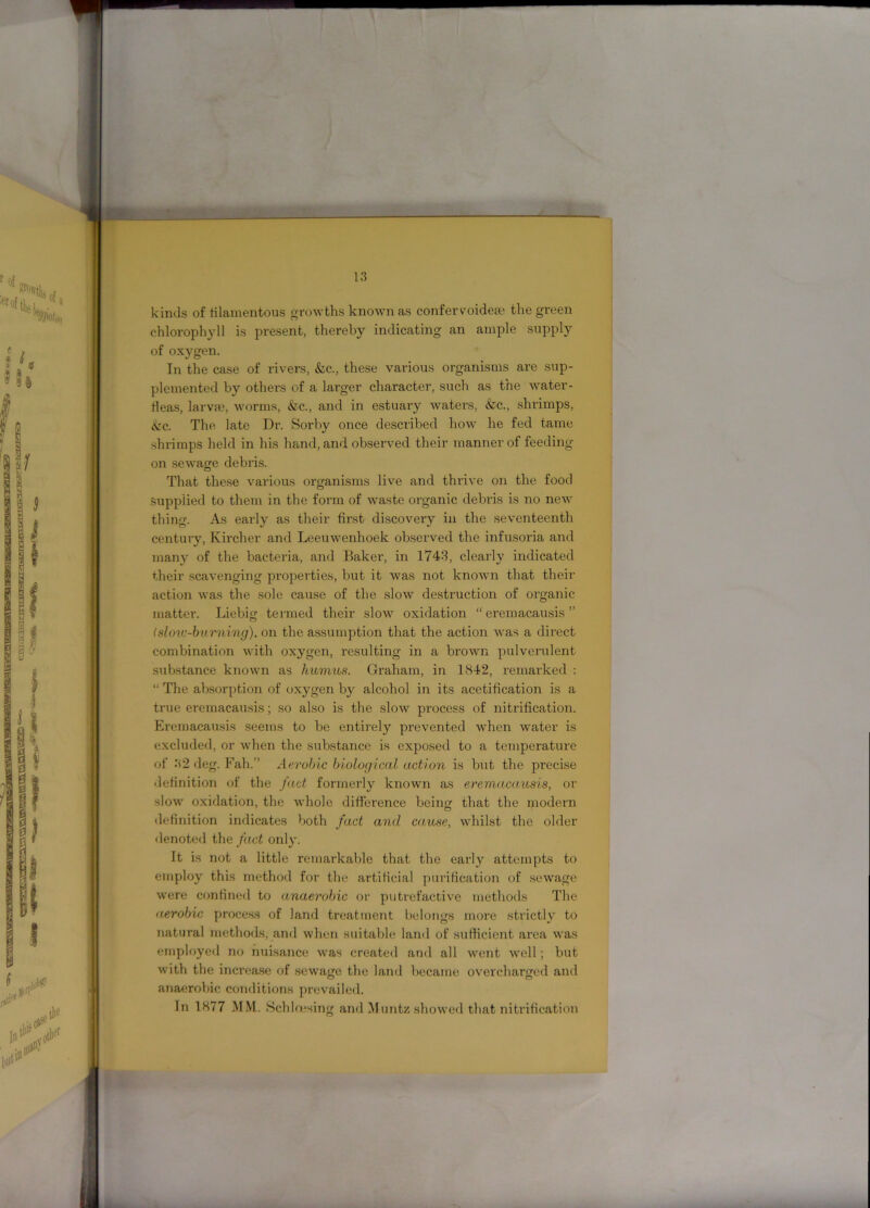 kinds of filamentous growths known as confervoidea? the green chlorophyll is present, thereby indicating an ample supply of oxygen. In the case of rivers, &c., these various organisms are sup- plemented by others of a larger character, such as the water- fleas, larva?, worms, &c., and in estuary waters, &c., shrimps, &c. The late Dr. Sorby once described how he fed tame shrimps held in his hand, and observed their manner of feeding- on sewage debris. That these various organisms live and thrive on the food Supplied to them in the form of waste organic debris is no new thing. As early as their first discovery in the seventeenth century, Kircher and Leeuwenhoek observed the infusoria and many of the bacteria, and Baker, in 1743, clearly indicated their scavenging properties, but it was not known that their action was the sole cause of the slow destruction of organic matter. Liebig termed their slow oxidation “ cremacausis ” (slow-burning). on the assumption that the action was a direct combination with oxygen, resulting in a brown pulvemlent substance known as humus. Graham, in 1842, remarked : “ The absorption of oxygen by alcohol in its acctification is a true eremacausis; so also is the slow process of nitrification. Eremacausis seems to be entirely prevented when water is excluded, or when the substance is exposed to a temperature of 32 deg. Fah.” Aerobic biological action is but the precise definition of the fact formerly known as eremacausis, or slow oxidation, the whole difference being that the modern definition indicates both fact and cause, whilst the older denoted the fact only. It is not a little remarkable that the early attempts to employ this method for the artificial purification of sewage were confined to anaerobic or putrefactive methods The aerobic process of land treatment belongs more strictly to natural methods, and when suitable land of sufficient area was employed no nuisance was created and all went well; but with the increase of sewage the land became overcharged and anaerobic conditions prevailed. In 1877 MM. Sehlresing and Muntz showed that nitrification